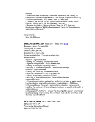 Refinery
- In Holcim Baden Wurtenberg - dismantle and ensure the loading for
transportation of the crusher needed for the Sludge Project in Campulung
- Organising the project AFR “Open Days” in Campulung;
- Trainer for the module “AFR – Waste co processing in cement plants”,
February 2006 – part of the “Pro Manager ” program;
- Representing Holcim (Romania) in the ”Regional AFR Business
Development Meeting” 2004 in Bratislava with theme “AFR development
within Holcim (Romania)”
Achievements:
Over 300 000 euro
OPERATIONS MANAGER 26.03.2001 - 26.03.2003 [Edit]
Company: Sotem Romania SRL
Working city: Bucuresti
Salary: CONFIDENTIAL
Department: environmental
Company activity field : Environmental services
Responsibilities:
Organize Logistic Activities
- loading and unloading processed material
- organize transportation – trucks and rail cars,
- training of employers regarding OHSAS
- reporting to Sotem Manager and Cement Plant Manager
Organize Logistic Activities
- loading and unloading processed material
- organize transportation – trucks and rail cars,
- training of employers regarding OHSAS
- reporting to Sotem Manager and Cement Plant Manager
Important Projects:
1. Ensure transportation, pretreatment and co-incineration of waste result
from tank bottom cleaned from Arpechim (crude oil tank) – 1600 tons
2. Refinery (Steaua Romana) – lagoon site investigation, transport and
installing the equipment (the centrifuge), monitories of quantity and quality of
waste processed
3. Hungary (MOL Refinery) – ensure the cleaning of the lagoon bottom (near
to Zalaegerzseg) by processing the petroleum mud with the centrifuge and
chemical water treatment
PROCESS ENGINEER 01.10.1990 - 26.03.2001
Company: Cimus SA
Working city: Campulung Muscel
Salary: CONFIDENTIAL
 