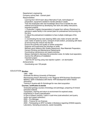 Departament: engineering
Company activity field : Cement plant
Responsibilities:
Learning from CEVA team about Alternative Fuels, technologies of
preparation, equipment needed to handle petroleum waste;
Train the employees with new knowledge about how to handle the new
material and equipment by developing new work and safety instructions;
Important projects:
1. Production, Logistic (transportation) of waste from refinery (Petrobrazi) to
petroleum waste facility in the cement plant for pretreatment and burning into
the kilns
2. Adjust the pretreatment installation to face multiple challenges of the
market
3. Coordinating the two tank cleaning 3000 cubic meter oil tank( with 200
cubic meter of waste by each), transport of tank bottom, processing with black
oil and burning the mixture into the kiln
Ensure the quantity and quality of clinker production
Organize and supervising the activities on shifts
Maintain good relations with Quality Department, Raw Materials Preparation,
Cement Grinding and Maintenance Departments
Coordinating maintenance and repairs activities
Always interested to decrease the production costs, for better dust separation,
improve the efficiency of installation
Important project
- start the AF burning using new injection system – air atomization
Achievements:
Coordinating over 100 people
EDUCATION Studies:
1985 - 1990
Graduate the Mining University of Petrosani
Representing Holcim (Romania) in the ”Regional AFR Business Development
Meeting” 2004 in Bratislava with theme “AFR development within Holcim
(Romania)”
Training in Austria with Dr Schofengal for new client acquisition
Courses, certificates & awards
Graduated geology courses (mineralogy and petrology), preparing of mineral
extracted material,
Topography, draining and return to environment for explored areas.
Engineering in Quarry specialization
In time of season practice, I work in coal mine (coal extraction) and quarry
(sulfur and copper extraction)
2005 – Pro Manager
2005 – Finance for non finances
2004 – Participating to AFR Turntable in Bratislava regarding OHSAS aspects,
Laboratory, Sampling procedures, waste traceability.
 