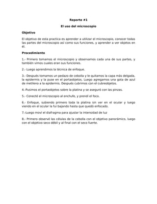 Reporte #1
El uso del microscopio
Objetivo
El objetivo de esta practica es aprender a utilizar el microscopio, conocer todas
las partes del microscopio así como sus funciones, y aprender a ver objetos en
él.
Procedimiento
1.- Primero tomamos el microscopio y observamos cada una de sus partes, y
también vimos cuales eran sus funciones.
2.- Luego aprendimos la técnica de enfoque.
3.- Después tomamos un pedazo de cebolla y le quitamos la capa más delgada,
la epidermis y la puse en el portaobjetos. Luego agregamos una gota de azul
de metileno a la epidermis. Después cubrimos con el cubreobjetos.
4.-Pusimos el portaobjetos sobre la platina y se aseguró con las pinzas.
5.- Conecté el microscopio al enchufe, y prendí el foco.
6.- Enfoque, subiendo primero toda la platina sin ver en el ocular y luego
viendo en el ocular la fui bajando hasta que quedó enfocado.
7.-Luego moví el diafragma para ajustar la intensidad de luz
8.- Primero observé las células de la cebolla con el objetivo panorámico, luego
con el objetivo seco débil y al final con el seco fuerte.
 