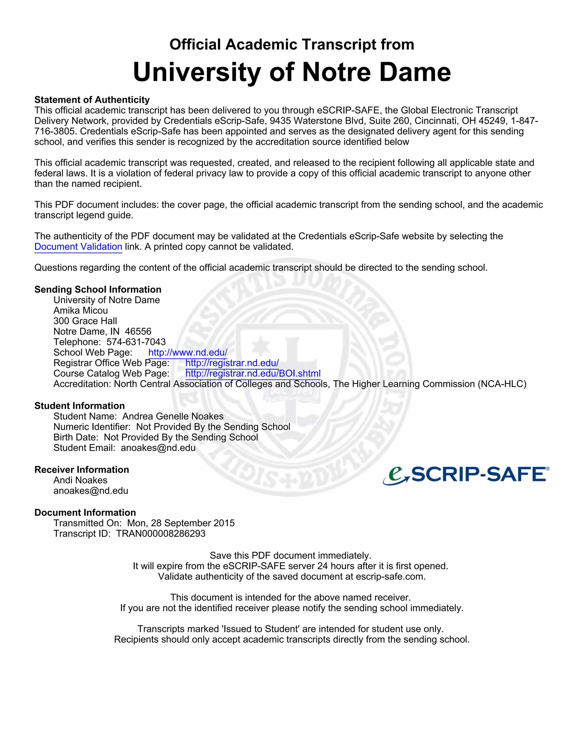 Official Academic Transcript from
University of Notre Dame
Statement of Authenticity
This official academic transcript has been delivered to you through eSCRIP-SAFE, the Global Electronic Transcript
Delivery Network, provided by Credentials eScrip-Safe, 9435 Waterstone Blvd, Suite 260, Cincinnati, OH 45249, 1-847-
716-3805. Credentials eScrip-Safe has been appointed and serves as the designated delivery agent for this sending
school, and verifies this sender is recognized by the accreditation source identified below
This official academic transcript was requested, created, and released to the recipient following all applicable state and
federal laws. It is a violation of federal privacy law to provide a copy of this official academic transcript to anyone other
than the named recipient.
This PDF document includes: the cover page, the official academic transcript from the sending school, and the academic
transcript legend guide.
The authenticity of the PDF document may be validated at the Credentials eScrip-Safe website by selecting the
Document Validation link. A printed copy cannot be validated.
Questions regarding the content of the official academic transcript should be directed to the sending school.
Sending School Information
University of Notre Dame
Amika Micou
300 Grace Hall
Notre Dame, IN 46556
Telephone: 574-631-7043
School Web Page: http://www.nd.edu/
Registrar Office Web Page: http://registrar.nd.edu/
Course Catalog Web Page: http://registrar.nd.edu/BOI.shtml
Accreditation: North Central Association of Colleges and Schools, The Higher Learning Commission (NCA-HLC)
Student Information
Student Name: Andrea Genelle Noakes
Numeric Identifier: Not Provided By the Sending School
Birth Date: Not Provided By the Sending School
Student Email: anoakes@nd.edu
Receiver Information
Andi Noakes
anoakes@nd.edu
Document Information
Transmitted On: Mon, 28 September 2015
Transcript ID: TRAN000008286293
Save this PDF document immediately.
It will expire from the eSCRIP-SAFE server 24 hours after it is first opened.
Validate authenticity of the saved document at escrip-safe.com.
This document is intended for the above named receiver.
If you are not the identified receiver please notify the sending school immediately.
Transcripts marked 'Issued to Student' are intended for student use only.
Recipients should only accept academic transcripts directly from the sending school.
 