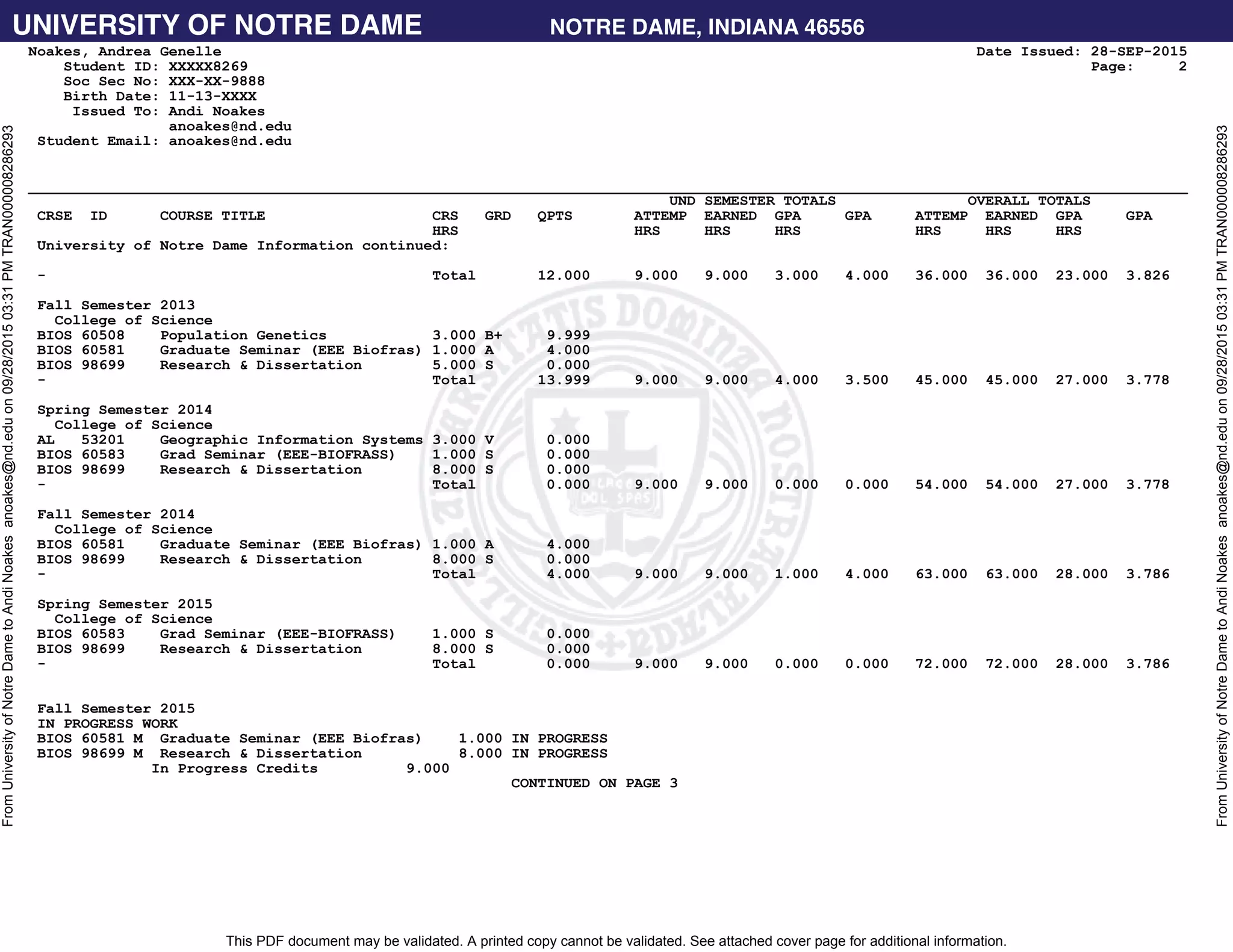 UNIVERSITY OF NOTRE DAME NOTRE DAME, INDIANA 46556
This PDF document may be validated. A printed copy cannot be validated. See attached cover page for additional information.
FromUniversityofNotreDametoAndiNoakesanoakes@nd.eduon09/28/201503:31PMTRAN000008286293
FromUniversityofNotreDametoAndiNoakesanoakes@nd.eduon09/28/201503:31PMTRAN000008286293
Noakes, Andrea Genelle Date Issued: 28-SEP-2015
Student ID: XXXXX8269 Page: 2
Soc Sec No: XXX-XX-9888
Birth Date: 11-13-XXXX
Issued To: Andi Noakes
anoakes@nd.edu
Student Email: anoakes@nd.edu
____________________________________________________________________________________________________________________________________
UND SEMESTER TOTALS OVERALL TOTALS
CRSE ID COURSE TITLE CRS GRD QPTS ATTEMP EARNED GPA GPA ATTEMP EARNED GPA GPA
HRS HRS HRS HRS HRS HRS HRS
University of Notre Dame Information continued:
- Total 12.000 9.000 9.000 3.000 4.000 36.000 36.000 23.000 3.826
Fall Semester 2013
College of Science
BIOS 60508 Population Genetics 3.000 B+ 9.999
BIOS 60581 Graduate Seminar (EEE Biofras) 1.000 A 4.000
BIOS 98699 Research & Dissertation 5.000 S 0.000
- Total 13.999 9.000 9.000 4.000 3.500 45.000 45.000 27.000 3.778
Spring Semester 2014
College of Science
AL 53201 Geographic Information Systems 3.000 V 0.000
BIOS 60583 Grad Seminar (EEE-BIOFRASS) 1.000 S 0.000
BIOS 98699 Research & Dissertation 8.000 S 0.000
- Total 0.000 9.000 9.000 0.000 0.000 54.000 54.000 27.000 3.778
Fall Semester 2014
College of Science
BIOS 60581 Graduate Seminar (EEE Biofras) 1.000 A 4.000
BIOS 98699 Research & Dissertation 8.000 S 0.000
- Total 4.000 9.000 9.000 1.000 4.000 63.000 63.000 28.000 3.786
Spring Semester 2015
College of Science
BIOS 60583 Grad Seminar (EEE-BIOFRASS) 1.000 S 0.000
BIOS 98699 Research & Dissertation 8.000 S 0.000
- Total 0.000 9.000 9.000 0.000 0.000 72.000 72.000 28.000 3.786
Fall Semester 2015
IN PROGRESS WORK
BIOS 60581 M Graduate Seminar (EEE Biofras) 1.000 IN PROGRESS
BIOS 98699 M Research & Dissertation 8.000 IN PROGRESS
In Progress Credits 9.000
CONTINUED ON PAGE 3
 