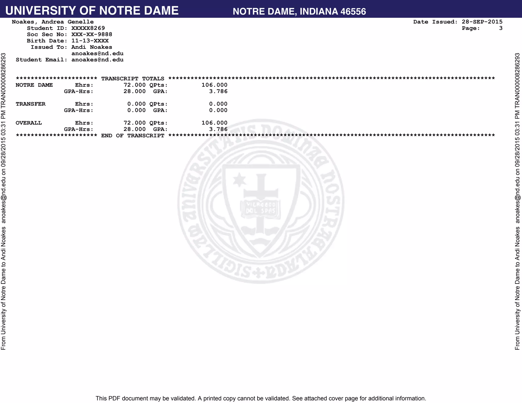 UNIVERSITY OF NOTRE DAME NOTRE DAME, INDIANA 46556
This PDF document may be validated. A printed copy cannot be validated. See attached cover page for additional information.
FromUniversityofNotreDametoAndiNoakesanoakes@nd.eduon09/28/201503:31PMTRAN000008286293
FromUniversityofNotreDametoAndiNoakesanoakes@nd.eduon09/28/201503:31PMTRAN000008286293
Noakes, Andrea Genelle Date Issued: 28-SEP-2015
Student ID: XXXXX8269 Page: 3
Soc Sec No: XXX-XX-9888
Birth Date: 11-13-XXXX
Issued To: Andi Noakes
anoakes@nd.edu
Student Email: anoakes@nd.edu
********************** TRANSCRIPT TOTALS ****************************************************************************************
NOTRE DAME Ehrs: 72.000 QPts: 106.000
GPA-Hrs: 28.000 GPA: 3.786
TRANSFER Ehrs: 0.000 QPts: 0.000
GPA-Hrs: 0.000 GPA: 0.000
OVERALL Ehrs: 72.000 QPts: 106.000
GPA-Hrs: 28.000 GPA: 3.786
********************** END OF TRANSCRIPT ****************************************************************************************
 