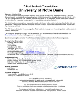 Official Academic Transcript from
University of Notre Dame
Statement of Authenticity
This official academic transcript has been delivered to you through eSCRIP-SAFE, the Global Electronic Transcript
Delivery Network, provided by Credentials eScrip-Safe, 9435 Waterstone Blvd, Suite 260, Cincinnati, OH 45249, 1-847-
716-3805. Credentials eScrip-Safe has been appointed and serves as the designated delivery agent for this sending
school, and verifies this sender is recognized by the accreditation source identified below
This official academic transcript was requested, created, and released to the recipient following all applicable state and
federal laws. It is a violation of federal privacy law to provide a copy of this official academic transcript to anyone other
than the named recipient.
This PDF document includes: the cover page, the official academic transcript from the sending school, and the academic
transcript legend guide.
The authenticity of the PDF document may be validated at the Credentials eScrip-Safe website by selecting the
Document Validation link. A printed copy cannot be validated.
Questions regarding the content of the official academic transcript should be directed to the sending school.
Sending School Information
University of Notre Dame
Amika Micou
300 Grace Hall
Notre Dame, IN 46556
Telephone: 574-631-7043
School Web Page: http://www.nd.edu/
Registrar Office Web Page: http://registrar.nd.edu/
Course Catalog Web Page: http://registrar.nd.edu/BOI.shtml
Accreditation: North Central Association of Colleges and Schools, The Higher Learning Commission (NCA-HLC)
Student Information
Student Name: Andrea Genelle Noakes
Numeric Identifier: Not Provided By the Sending School
Birth Date: Not Provided By the Sending School
Student Email: anoakes@nd.edu
Receiver Information
Andi Noakes
anoakes@nd.edu
Document Information
Transmitted On: Mon, 28 September 2015
Transcript ID: TRAN000008286293
Save this PDF document immediately.
It will expire from the eSCRIP-SAFE server 24 hours after it is first opened.
Validate authenticity of the saved document at escrip-safe.com.
This document is intended for the above named receiver.
If you are not the identified receiver please notify the sending school immediately.
Transcripts marked 'Issued to Student' are intended for student use only.
Recipients should only accept academic transcripts directly from the sending school.
 