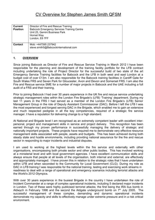 CV Overview for Stephen James Smith QFSM
Current
Position
Director of Fire and Rescue Training
Babcock Emergency Services Training Centre
Unit 25, Gemini Business Park
Hornet Way
London, E6 7FF
Contact Mob: +447595 237942
steve.smith5@Babcockinternational.com
1. OVERVIEW
Since joining Babcock as Director of Fire and Rescue Service Training in March 2012 I have been
responsible for the planning and development of the training facility portfolio for the LFB contract
including undertaking the role of Project Director for the successful build of two state of the art
Emergency Service Training facilities for Babcock and the LFB in both west and east London at a
budget cost of over £13m. I am also responsible for the Babcock training facilities in Cardiff Gate for
South Wales FRS and Seven Park for Gloucester, Avon and Devon and Somerset FRS. I am also the
Fire and Rescue service SME for a number of major projects in Babcock and the UAE including a full
audit of a FRS and their training,
Prior to joining Babcock I had over 30 years experience in the UK fire and rescue service undertaking
strategic management roles within the London Fire Brigade’s (LFB) ‘Training’ department. During my
last 11 years in the FRS I had served as a member of the London Fire Brigade’s (LFB) Senior
Management Group in the role of Deputy Assistant Commissioner (DAC). Before I left the LFB I was
the most experienced and longest serving DAC in the Brigade, which enabled me to gain an extensive
and much respected pedigree in all the key competencies, required of a strategic fire service
manager. I have a reputation for delivering change to a high standard.
At National and Brigade level I am recognised as an extremely competent leader with excellent inter-
personal, project and management skills in service and project delivery. This recognition has been
earned through my proven performance in successfully managing the delivery of strategic and
nationally important projects. These projects have required me to demonstrate very effective resource
management skills associated with people, assets and budgets. This has been achieved during both
steady state and hostile environments, including providing national assurance for the fire and rescue
sector in responding to major incidents and industrial disputes.
I am used to working at the highest levels within the fire service and externally with other
organisations, encompassing both private sector and other public bodies. This has involved working
at a ministerial level and with local government agencies. I have excellent communication skills and
always ensure that people at all levels of the organisation, both internal and external, are effectively
and appropriately managed. I have proven this in relation to the strategic roles that I have undertaken
within LFB and when seconded to the Community for Local Government (CLG). During my role as
DAC in LFB training I was responsible for the national training, testing and exercising work streams in
readiness to deal with a range of operational and emergency scenarios including terrorist attacks and
the World’s 2012 Olympics.
With over 30 years experience in the busiest Brigade in the country I have undertaken the role of
Incident Commander at a range of complex operational incidents, including 5 declared major incidents
in London. Two of these were highly publicised terrorist attacks; the first being the IRA bus bomb in
Aldwych in February 1996 and the second the Aldgate underground bomb on 7th
July 2005. The
successful management of these complex, demanding and dynamic operational incidents
demonstrate my capacity and skills to effectively manage under extreme pressure and in a risk critical
environment.
 