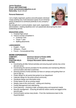 Janine Hanekom
Phone: 00971559572460
Email: janinehanekom@yahoo.co.uk
Nationality: South African
Personal Statement:
I am a highly organized, positive and enthusiastic individual.
I enjoy working very much because it gives me an immense
sense of pleasure to contribute positively to any company I
work for.
My strengths lie in communication, team work, organization,
administration, meeting deadlines and I am passionate about giving the client
outstanding service.
EDUCATION LEVEL:
1. Finished High school
2. Various courses completed in:
• Customer Care
• Travel 1st
year
• Staffing placements
LANGUANGES:
• English – Fluent
• Afrikaans – Fluent
• French – Conversational Only
WORK EXPERIENCE:
COMPANY: American School of Dubai (ASD)
DATES: November 2010 – Current
POSITION HELD: Campus Recreation Admin Assistant
DUTIES:
• Coordinating all After School activities and ensuring each activity has a time
slot and venue
• Coordinating the service providers for the activities and maintaining effective
communication with them at all times
• Advising parents of what activities we have on campus and guiding them on
how to sign up
• Poster design for all events that pertain to our department
• Calendar design for the entire school community
• Handbook design and information entry
• Printer liaison for all our printing needs
• Weekly news to the community – editing and checking
• Facility Management and calendaring
• Event planning – choosing a date, arranging setup and equipment needs
• Security management – Ensuring all external visitors names are logged at the
security gate
• Communication across many levels – From the maintenance team to the
Superintendent
 