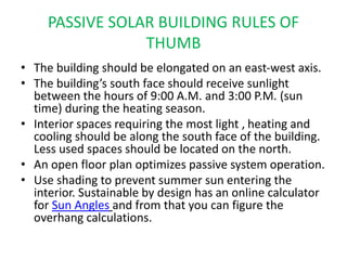 PASSIVE SOLAR BUILDING RULES OF
THUMB
• The building should be elongated on an east-west axis.
• The building’s south face should receive sunlight
between the hours of 9:00 A.M. and 3:00 P.M. (sun
time) during the heating season.
• Interior spaces requiring the most light , heating and
cooling should be along the south face of the building.
Less used spaces should be located on the north.
• An open floor plan optimizes passive system operation.
• Use shading to prevent summer sun entering the
interior. Sustainable by design has an online calculator
for Sun Angles and from that you can figure the
overhang calculations.
 