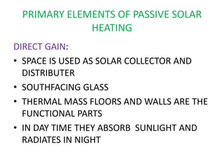 PRIMARY ELEMENTS OF PASSIVE SOLAR
HEATING
DIRECT GAIN:
• SPACE IS USED AS SOLAR COLLECTOR AND
DISTRIBUTER
• SOUTHFACING GLASS
• THERMAL MASS FLOORS AND WALLS ARE THE
FUNCTIONAL PARTS
• IN DAY TIME THEY ABSORB SUNLIGHT AND
RADIATES IN NIGHT
 