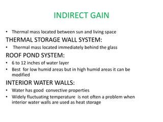 INDIRECT GAIN
• Thermal mass located between sun and living space
THERMAL STORAGE WALL SYSTEM:
• Thermal mass located immediately behind the glass
ROOF POND SYSTEM:
• 6 to 12 inches of water layer
• Best for low humid areas but in high humid areas it can be
modified
INTERIOR WATER WALLS:
• Water has good convective properties
• Widely fluctuating temperature is not often a problem when
interior water walls are used as heat storage
 