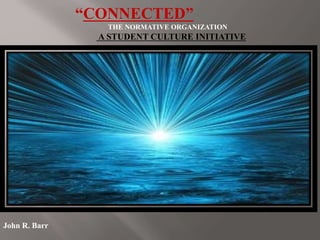 “CONNECTED”
THE NORMATIVE ORGANIZATION
A STUDENT CULTURE INITIATIVE
John R. Barr
 