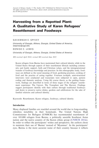 Harvesting from a Repotted Plant:
A Qualitative Study of Karen Refugees’
Resettlement and Foodways
S A V A N N A H E . S P I V E Y
University of Georgia, Athens, Georgia, United States of America,
sespivey@uga.edu
D E N I S E C . L E W I S
University of Georgia, Athens, Georgia, United States of America
MS received April 2014; revised MS received June 2015
Karen refugees from Burma have maintained their cultural identity while in the
United States through aspects of their resettlement lifestyle including commu-
nity and family support, faith and Christian values, and the intergenerational
transfer of foodways knowledge and practices. In this ethnographic study, food-
ways are defined as the social meaning of food, gardening practices, cooking of
food and the practice of eating together. Fourteen in-depth, semi-structured
interviews were conducted and transcripts were subjected to open, pattern
coding and thematic analyses. Using life course theory as the guiding frame-
work, findings are described in terms of three stages of the refugees’ resettle-
ment experience: The Uproot, The Transplant and The Harvest. Findings
suggest participants identify with their culture through traditional foodways
and desire to preserve native dishes, gardens and celebrations for the sake of
familial relations and cultural identity.
Keywords: Resettlement, Karen refugees, foodways, cultural identity
Introduction
Many displaced families are resettled around the world due to long-standing,
relentless instability in their homelands. The United Nations High
Commissioner for Refugees (UNHCR) has recommended resettlement of
over 103,000 refugees from Burma, a politically unstable Southeast Asian
nation and the native country of the Karen ethnic group (UNHCR 2014a).
In order to reflect the participants’ wishes and perspective, the authors chose
to maintain their use of ‘Burma’ instead of ‘Myanmar’. In the participants’
eyes, Burma is the more accurate name of their country because it reflects
Journal of Refugee Studies ß The Author 2015. Published by Oxford University Press.
All rights reserved. For Permissions, please email: journals.permissions@oup.com
doi:10.1093/jrs/fev013
atUniversityofGeorgiaonNovember16,2015http://jrs.oxfordjournals.org/Downloadedfrom
 