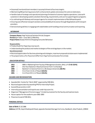  Groomed/mentoredteammembersinaccomplishmentof businesstargets.
 MaintainingMISpertainingprocessSLA’senhancementupdate andanalyze the same ondailybasis.
 Handlestasksof strategicand operational planningof relatedtoCustomerlogisticsoperations.Liaisewith
customersindevelopingsystemssolutionsliketesting,requirements,andusertosupportlogisticsprograms.
 Co-ordinatingwithRailwayandtransportagentsforsmoothimplementationof Rail &Roaddispatch.
 Ensuringcost effective transportsolutionsandavailabilityof clearance throughNegotiationswithtransport
providers.
 Demonstratingabilitiesinengagingwithstakeholderswithhandlingcritical communicationandreporting.
INTERNSHIP
Company Name:iYogi Technical SolutionPvtLtd;Gurgaon
Period:April’2011– June’2011 (3 Months)
Project Name:Studyof Online ShoppingConsumerBehaviour
Responsibility:
 ProductAuditforiYogi shop newlaunch.
 Understandingthe productand marketstrategiesof the existingplayersinthe market.
KeyAchievement:
 ReceivedappreciationforBusinessplanningandstrategies;maximumproposedsolutionswere implemented
 The projectledto a Pre PlacementOfferfromiYogi Technical SolutionPvtLimited.
EDUCATION DETAILS
2012 : MBA in MarketingfromFacultyof ManagementStudies,BHU,U.P (7.45 CGPA)
2007 : One Year DiplomainNautical Science fromT.S.Chanakya
2006 : Bachelor’sinScience fromC.S.J.M,KanpurUniversity (60.4%)
2003 : H.S.Cfrom S.K.R,U.P Board (64.6%)
2001 : S.S.CfromR.R.V,U.P Board (59.6%)
AWARDS AND RECOGNIZATION
 AwardedMr. Fresherfor“Akriti 2010” organizedbyFMS BHU.
 ReceivedappreciationbyawardingPPOforInternshipProject.
 Scored92 percentile inCAT
 Internshippresentationandreportswas undertopscore list.
 Organized“ManagementPremierLeague”-Crickettournamentforthe facultyandleadone team.
 House captainfor the academicyear2002-2003
 PlacementLeadof FMS BHU.
PERSONAL DETAILS
Date of Birth:15.10.1986
Address:127/78, GaytriShaktipeethRoad,opposite StandardGarrage Civil Lines,RaeBareli, UttarPradesh,229010
 