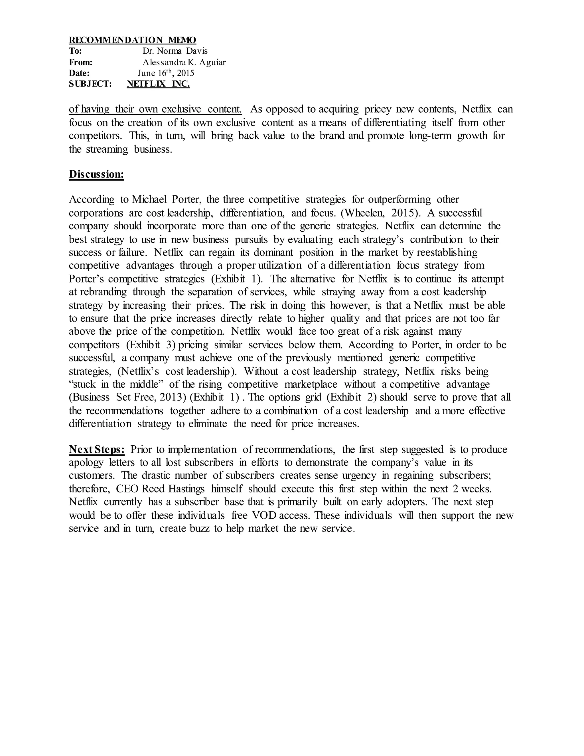 RECOMMENDATION MEMO
To: Dr. Norma Davis
From: Alessandra K. Aguiar
Date: June 16th, 2015
SUBJECT: NETFLIX INC.
of having their own exclusive content. As opposed to acquiring pricey new contents, Netflix can
focus on the creation of its own exclusive content as a means of differentiating itself from other
competitors. This, in turn, will bring back value to the brand and promote long-term growth for
the streaming business.
Discussion:
According to Michael Porter, the three competitive strategies for outperforming other
corporations are cost leadership, differentiation, and focus. (Wheelen, 2015). A successful
company should incorporate more than one of the generic strategies. Netflix can determine the
best strategy to use in new business pursuits by evaluating each strategy’s contribution to their
success or failure. Netflix can regain its dominant position in the market by reestablishing
competitive advantages through a proper utilization of a differentiation focus strategy from
Porter’s competitive strategies (Exhibit 1). The alternative for Netflix is to continue its attempt
at rebranding through the separation of services, while straying away from a cost leadership
strategy by increasing their prices. The risk in doing this however, is that a Netflix must be able
to ensure that the price increases directly relate to higher quality and that prices are not too far
above the price of the competition. Netflix would face too great of a risk against many
competitors (Exhibit 3) pricing similar services below them. According to Porter, in order to be
successful, a company must achieve one of the previously mentioned generic competitive
strategies, (Netflix’s cost leadership). Without a cost leadership strategy, Netflix risks being
“stuck in the middle” of the rising competitive marketplace without a competitive advantage
(Business Set Free, 2013) (Exhibit 1) . The options grid (Exhibit 2) should serve to prove that all
the recommendations together adhere to a combination of a cost leadership and a more effective
differentiation strategy to eliminate the need for price increases.
Next Steps: Prior to implementation of recommendations, the first step suggested is to produce
apology letters to all lost subscribers in efforts to demonstrate the company’s value in its
customers. The drastic number of subscribers creates sense urgency in regaining subscribers;
therefore, CEO Reed Hastings himself should execute this first step within the next 2 weeks.
Netflix currently has a subscriber base that is primarily built on early adopters. The next step
would be to offer these individuals free VOD access. These individuals will then support the new
service and in turn, create buzz to help market the new service.
 