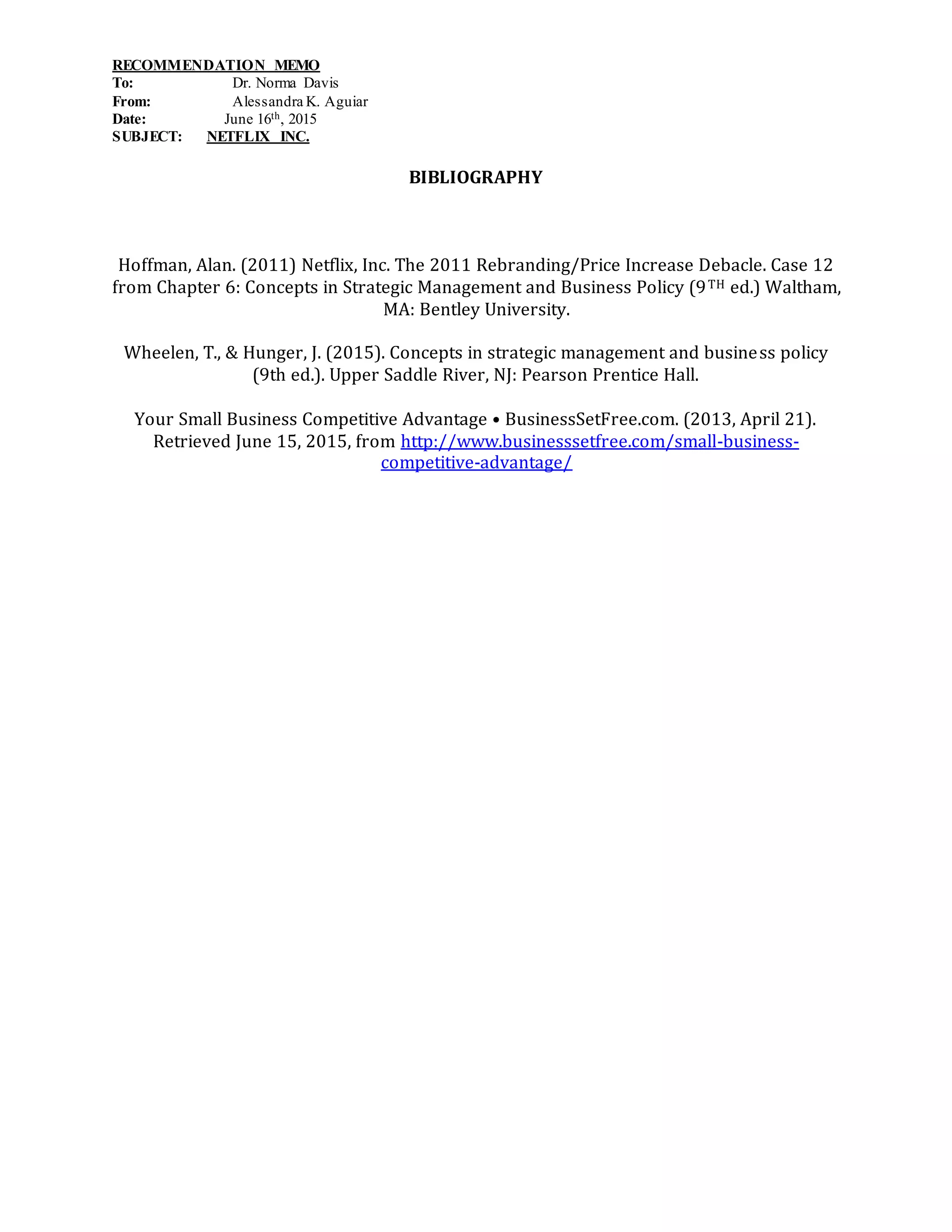 RECOMMENDATION MEMO
To: Dr. Norma Davis
From: Alessandra K. Aguiar
Date: June 16th, 2015
SUBJECT: NETFLIX INC.
BIBLIOGRAPHY
Hoffman, Alan. (2011) Netflix, Inc. The 2011 Rebranding/Price Increase Debacle. Case 12
from Chapter 6: Concepts in Strategic Management and Business Policy (9TH ed.) Waltham,
MA: Bentley University.
Wheelen, T., & Hunger, J. (2015). Concepts in strategic management and business policy
(9th ed.). Upper Saddle River, NJ: Pearson Prentice Hall.
Your Small Business Competitive Advantage • BusinessSetFree.com. (2013, April 21).
Retrieved June 15, 2015, from http://www.businesssetfree.com/small-business-
competitive-advantage/
 