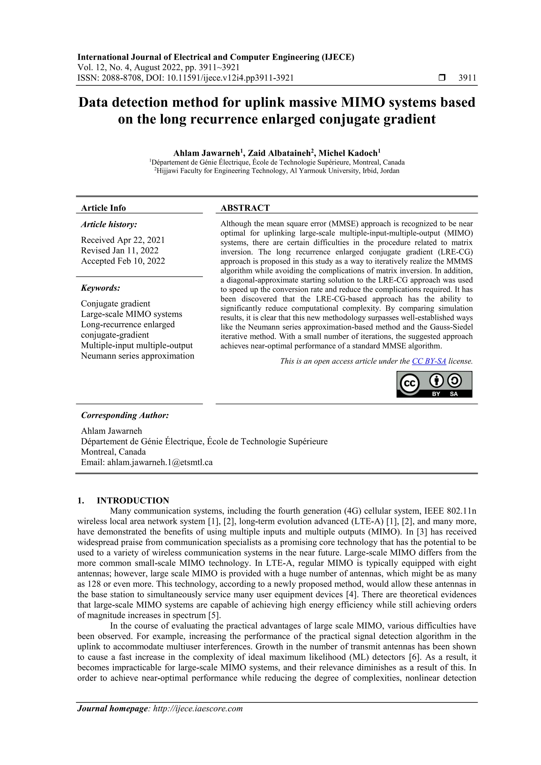 International Journal of Electrical and Computer Engineering (IJECE)
Vol. 12, No. 4, August 2022, pp. 3911~3921
ISSN: 2088-8708, DOI: 10.11591/ijece.v12i4.pp3911-3921  3911
Journal homepage: http://ijece.iaescore.com
Data detection method for uplink massive MIMO systems based
on the long recurrence enlarged conjugate gradient
Ahlam Jawarneh1
, Zaid Albataineh2
, Michel Kadoch1
1
Département de Génie Électrique, École de Technologie Supérieure, Montreal, Canada
2
Hijjawi Faculty for Engineering Technology, Al Yarmouk University, Irbid, Jordan
Article Info ABSTRACT
Article history:
Received Apr 22, 2021
Revised Jan 11, 2022
Accepted Feb 10, 2022
Although the mean square error (MMSE) approach is recognized to be near
optimal for uplinking large-scale multiple-input-multiple-output (MIMO)
systems, there are certain difficulties in the procedure related to matrix
inversion. The long recurrence enlarged conjugate gradient (LRE-CG)
approach is proposed in this study as a way to iteratively realize the MMMS
algorithm while avoiding the complications of matrix inversion. In addition,
a diagonal-approximate starting solution to the LRE-CG approach was used
to speed up the conversion rate and reduce the complications required. It has
been discovered that the LRE-CG-based approach has the ability to
significantly reduce computational complexity. By comparing simulation
results, it is clear that this new methodology surpasses well-established ways
like the Neumann series approximation-based method and the Gauss-Siedel
iterative method. With a small number of iterations, the suggested approach
achieves near-optimal performance of a standard MMSE algorithm.
Keywords:
Conjugate gradient
Large-scale MIMO systems
Long-recurrence enlarged
conjugate-gradient
Multiple-input multiple-output
Neumann series approximation
This is an open access article under the CC BY-SA license.
Corresponding Author:
Ahlam Jawarneh
Département de Génie Électrique, École de Technologie Supérieure
Montreal, Canada
Email: ahlam.jawarneh.1@etsmtl.ca
1. INTRODUCTION
Many communication systems, including the fourth generation (4G) cellular system, IEEE 802.11n
wireless local area network system [1], [2], long-term evolution advanced (LTE-A) [1], [2], and many more,
have demonstrated the benefits of using multiple inputs and multiple outputs (MIMO). In [3] has received
widespread praise from communication specialists as a promising core technology that has the potential to be
used to a variety of wireless communication systems in the near future. Large-scale MIMO differs from the
more common small-scale MIMO technology. In LTE-A, regular MIMO is typically equipped with eight
antennas; however, large scale MIMO is provided with a huge number of antennas, which might be as many
as 128 or even more. This technology, according to a newly proposed method, would allow these antennas in
the base station to simultaneously service many user equipment devices [4]. There are theoretical evidences
that large-scale MIMO systems are capable of achieving high energy efficiency while still achieving orders
of magnitude increases in spectrum [5].
In the course of evaluating the practical advantages of large scale MIMO, various difficulties have
been observed. For example, increasing the performance of the practical signal detection algorithm in the
uplink to accommodate multiuser interferences. Growth in the number of transmit antennas has been shown
to cause a fast increase in the complexity of ideal maximum likelihood (ML) detectors [6]. As a result, it
becomes impracticable for large-scale MIMO systems, and their relevance diminishes as a result of this. In
order to achieve near-optimal performance while reducing the degree of complexities, nonlinear detection
 