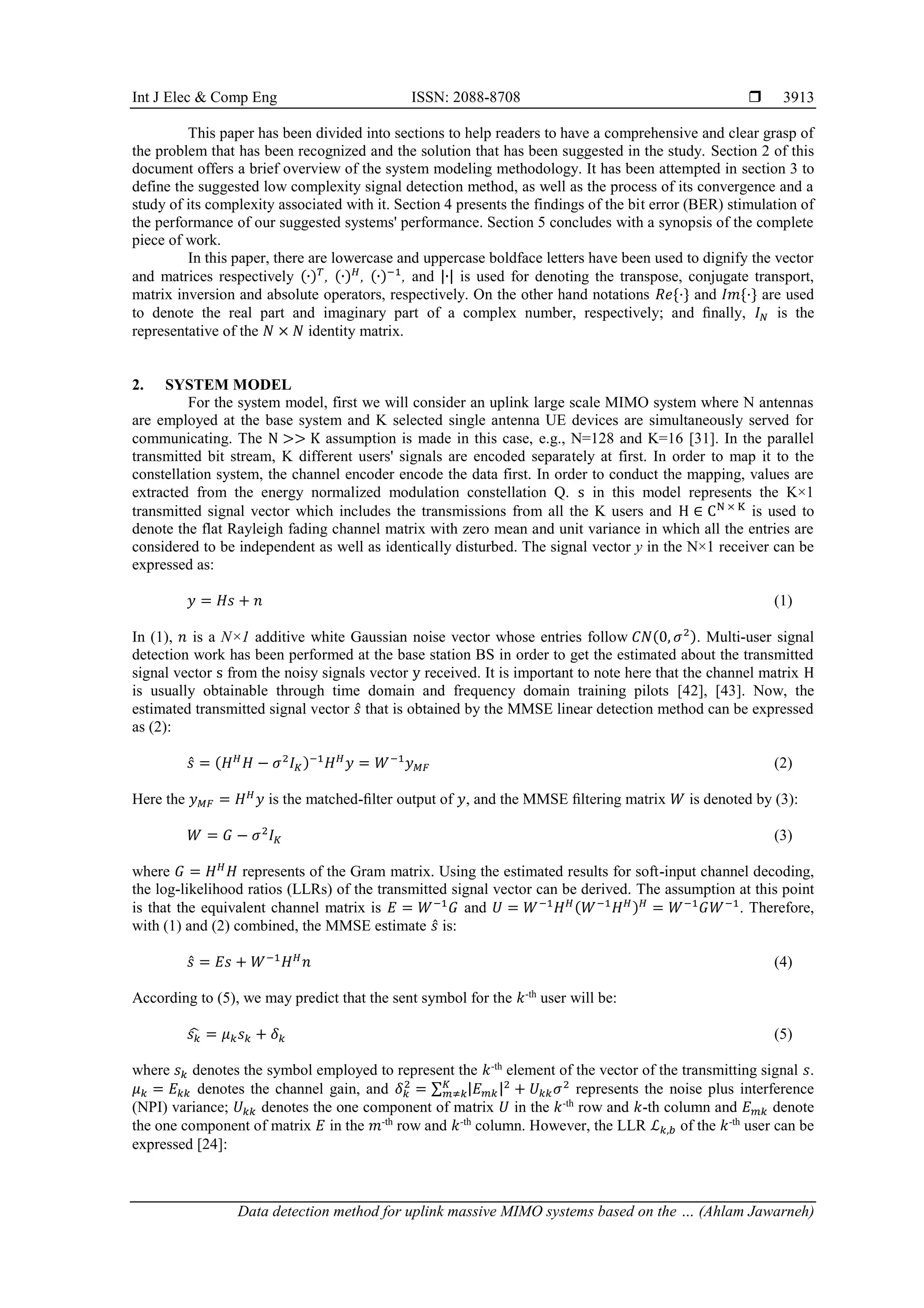 Int J Elec & Comp Eng ISSN: 2088-8708 
Data detection method for uplink massive MIMO systems based on the … (Ahlam Jawarneh)
3913
This paper has been divided into sections to help readers to have a comprehensive and clear grasp of
the problem that has been recognized and the solution that has been suggested in the study. Section 2 of this
document offers a brief overview of the system modeling methodology. It has been attempted in section 3 to
define the suggested low complexity signal detection method, as well as the process of its convergence and a
study of its complexity associated with it. Section 4 presents the findings of the bit error (BER) stimulation of
the performance of our suggested systems' performance. Section 5 concludes with a synopsis of the complete
piece of work.
In this paper, there are lowercase and uppercase boldface letters have been used to dignify the vector
and matrices respectively (∙)𝑇
, (∙)𝐻
, (∙)−1
, and |∙| is used for denoting the transpose, conjugate transport,
matrix inversion and absolute operators, respectively. On the other hand notations 𝑅𝑒{·} and 𝐼𝑚{·} are used
to denote the real part and imaginary part of a complex number, respectively; and ﬁnally, 𝐼𝑁 is the
representative of the 𝑁 × 𝑁 identity matrix.
2. SYSTEM MODEL
For the system model, first we will consider an uplink large scale MIMO system where N antennas
are employed at the base system and K selected single antenna UE devices are simultaneously served for
communicating. The N >> K assumption is made in this case, e.g., N=128 and K=16 [31]. In the parallel
transmitted bit stream, K different users' signals are encoded separately at first. In order to map it to the
constellation system, the channel encoder encode the data first. In order to conduct the mapping, values are
extracted from the energy normalized modulation constellation Q. s in this model represents the K×1
transmitted signal vector which includes the transmissions from all the K users and H ∈ CN × K
is used to
denote the flat Rayleigh fading channel matrix with zero mean and unit variance in which all the entries are
considered to be independent as well as identically disturbed. The signal vector y in the N×1 receiver can be
expressed as:
𝑦 = 𝐻𝑠 + 𝑛 (1)
In (1), 𝑛 is a N×1 additive white Gaussian noise vector whose entries follow 𝐶𝑁(0, 𝜎2). Multi-user signal
detection work has been performed at the base station BS in order to get the estimated about the transmitted
signal vector s from the noisy signals vector y received. It is important to note here that the channel matrix H
is usually obtainable through time domain and frequency domain training pilots [42], [43]. Now, the
estimated transmitted signal vector 𝑠̂ that is obtained by the MMSE linear detection method can be expressed
as (2):
𝑠̂ = (𝐻𝐻
𝐻 − 𝜎2
𝐼𝐾)−1
𝐻𝐻
𝑦 = 𝑊−1
𝑦𝑀𝐹 (2)
Here the 𝑦𝑀𝐹 = 𝐻𝐻
𝑦 is the matched-ﬁlter output of 𝑦, and the MMSE ﬁltering matrix 𝑊 is denoted by (3):
𝑊 = 𝐺 − 𝜎2
𝐼𝐾 (3)
where 𝐺 = 𝐻𝐻
𝐻 represents of the Gram matrix. Using the estimated results for soft-input channel decoding,
the log-likelihood ratios (LLRs) of the transmitted signal vector can be derived. The assumption at this point
is that the equivalent channel matrix is 𝐸 = 𝑊−1
𝐺 and 𝑈 = 𝑊−1
𝐻𝐻(𝑊−1
𝐻𝐻)𝐻
= 𝑊−1
𝐺𝑊−1
. Therefore,
with (1) and (2) combined, the MMSE estimate 𝑠̂ is:
𝑠̂ = 𝐸𝑠 + 𝑊−1
𝐻𝐻
𝑛 (4)
According to (5), we may predict that the sent symbol for the 𝑘-th
user will be:
𝑠𝑘
̂ = 𝜇𝑘𝑠𝑘 + 𝛿𝑘 (5)
where 𝑠𝑘 denotes the symbol employed to represent the 𝑘-th
element of the vector of the transmitting signal 𝑠.
𝜇𝑘 = 𝐸𝑘𝑘 denotes the channel gain, and 𝛿𝑘
2
= ∑ |𝐸𝑚𝑘|2
+ 𝑈𝑘𝑘𝜎2
𝐾
𝑚≠𝑘 represents the noise plus interference
(NPI) variance; 𝑈𝑘𝑘 denotes the one component of matrix 𝑈 in the 𝑘-th
row and 𝑘-th column and 𝐸𝑚𝑘 denote
the one component of matrix 𝐸 in the 𝑚-th
row and 𝑘-th
column. However, the LLR ℒ𝑘,𝑏 of the 𝑘-th
user can be
expressed [24]:
 