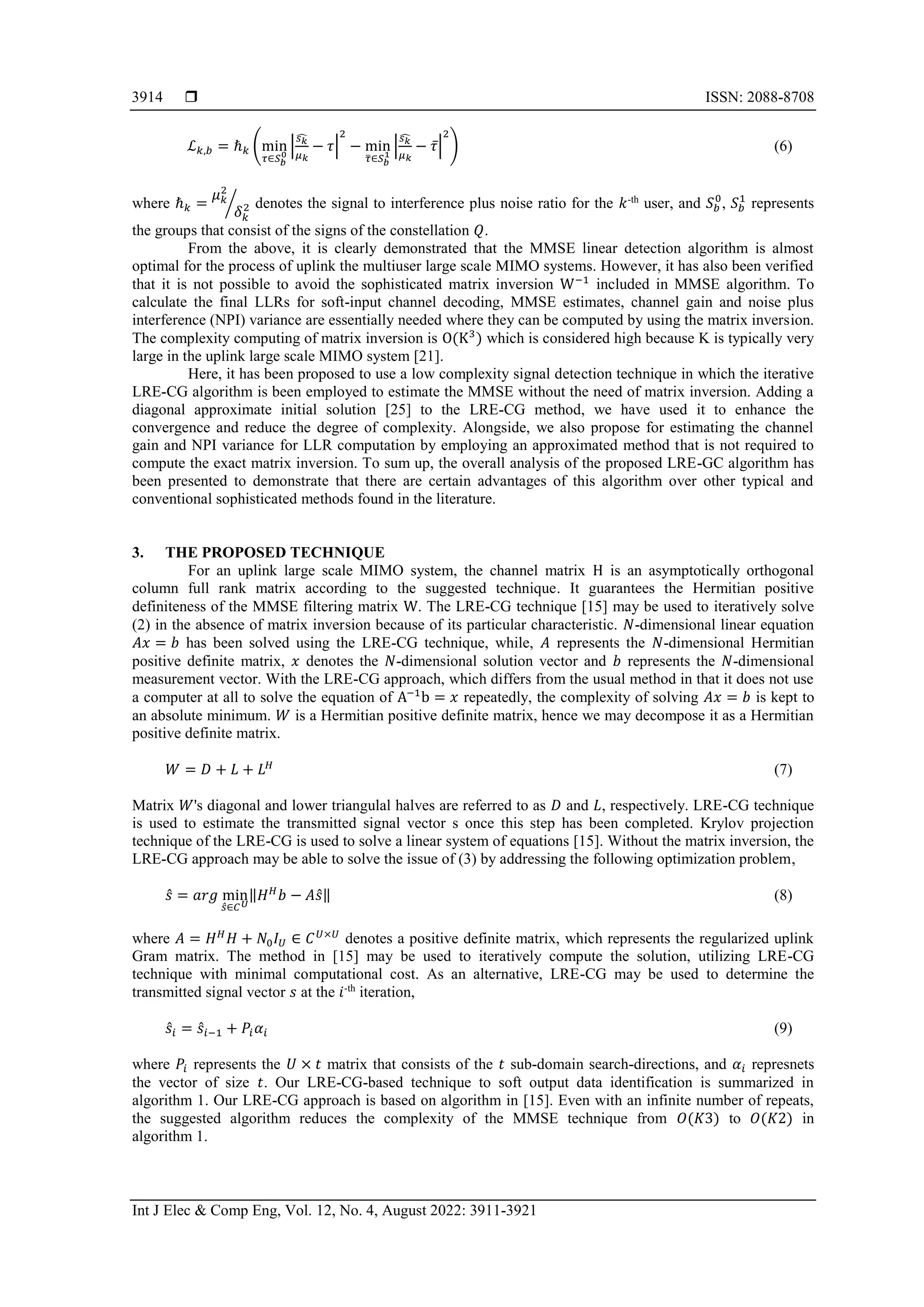  ISSN: 2088-8708
Int J Elec & Comp Eng, Vol. 12, No. 4, August 2022: 3911-3921
3914
ℒ𝑘,𝑏 = ℏ𝑘 (min
𝜏∈𝑆𝑏
0
|
𝑠𝑘
̂
𝜇𝑘
− 𝜏|
2
− min
𝜏
̅∈𝑆𝑏
1
|
𝑠𝑘
̂
𝜇𝑘
− 𝜏̅|
2
) (6)
where ℏ𝑘 =
𝜇𝑘
2
𝛿𝑘
2
⁄ denotes the signal to interference plus noise ratio for the 𝑘-th
user, and 𝑆𝑏
0
, 𝑆𝑏
1
represents
the groups that consist of the signs of the constellation 𝑄.
From the above, it is clearly demonstrated that the MMSE linear detection algorithm is almost
optimal for the process of uplink the multiuser large scale MIMO systems. However, it has also been verified
that it is not possible to avoid the sophisticated matrix inversion W−1
included in MMSE algorithm. To
calculate the final LLRs for soft-input channel decoding, MMSE estimates, channel gain and noise plus
interference (NPI) variance are essentially needed where they can be computed by using the matrix inversion.
The complexity computing of matrix inversion is O(K3
) which is considered high because K is typically very
large in the uplink large scale MIMO system [21].
Here, it has been proposed to use a low complexity signal detection technique in which the iterative
LRE-CG algorithm is been employed to estimate the MMSE without the need of matrix inversion. Adding a
diagonal approximate initial solution [25] to the LRE-CG method, we have used it to enhance the
convergence and reduce the degree of complexity. Alongside, we also propose for estimating the channel
gain and NPI variance for LLR computation by employing an approximated method that is not required to
compute the exact matrix inversion. To sum up, the overall analysis of the proposed LRE-GC algorithm has
been presented to demonstrate that there are certain advantages of this algorithm over other typical and
conventional sophisticated methods found in the literature.
3. THE PROPOSED TECHNIQUE
For an uplink large scale MIMO system, the channel matrix H is an asymptotically orthogonal
column full rank matrix according to the suggested technique. It guarantees the Hermitian positive
definiteness of the MMSE filtering matrix W. The LRE-CG technique [15] may be used to iteratively solve
(2) in the absence of matrix inversion because of its particular characteristic. 𝑁-dimensional linear equation
𝐴𝑥 = 𝑏 has been solved using the LRE-CG technique, while, 𝐴 represents the 𝑁-dimensional Hermitian
positive definite matrix, 𝑥 denotes the 𝑁-dimensional solution vector and 𝑏 represents the 𝑁-dimensional
measurement vector. With the LRE-CG approach, which differs from the usual method in that it does not use
a computer at all to solve the equation of A−1
b = 𝑥 repeatedly, the complexity of solving 𝐴𝑥 = 𝑏 is kept to
an absolute minimum. 𝑊 is a Hermitian positive definite matrix, hence we may decompose it as a Hermitian
positive definite matrix.
𝑊 = 𝐷 + 𝐿 + 𝐿𝐻
(7)
Matrix 𝑊's diagonal and lower triangulal halves are referred to as 𝐷 and 𝐿, respectively. LRE-CG technique
is used to estimate the transmitted signal vector s once this step has been completed. Krylov projection
technique of the LRE-CG is used to solve a linear system of equations [15]. Without the matrix inversion, the
LRE-CG approach may be able to solve the issue of (3) by addressing the following optimization problem,
𝑠̂ = 𝑎𝑟𝑔 min
𝑠̂∈𝐶𝑈
‖𝐻𝐻
𝑏 − 𝐴𝑠̂‖ (8)
where 𝐴 = 𝐻𝐻
𝐻 + 𝑁0𝐼𝑈 ∈ 𝐶𝑈×𝑈
denotes a positive definite matrix, which represents the regularized uplink
Gram matrix. The method in [15] may be used to iteratively compute the solution, utilizing LRE-CG
technique with minimal computational cost. As an alternative, LRE-CG may be used to determine the
transmitted signal vector 𝑠 at the 𝑖-th
iteration,
𝑠̂𝑖 = 𝑠̂𝑖−1 + 𝑃𝑖𝛼𝑖 (9)
where 𝑃𝑖 represents the 𝑈 × 𝑡 matrix that consists of the 𝑡 sub-domain search-directions, and 𝛼𝑖 represnets
the vector of size 𝑡. Our LRE-CG-based technique to soft output data identification is summarized in
algorithm 1. Our LRE-CG approach is based on algorithm in [15]. Even with an infinite number of repeats,
the suggested algorithm reduces the complexity of the MMSE technique from 𝑂(𝐾3) to 𝑂(𝐾2) in
algorithm 1.
 