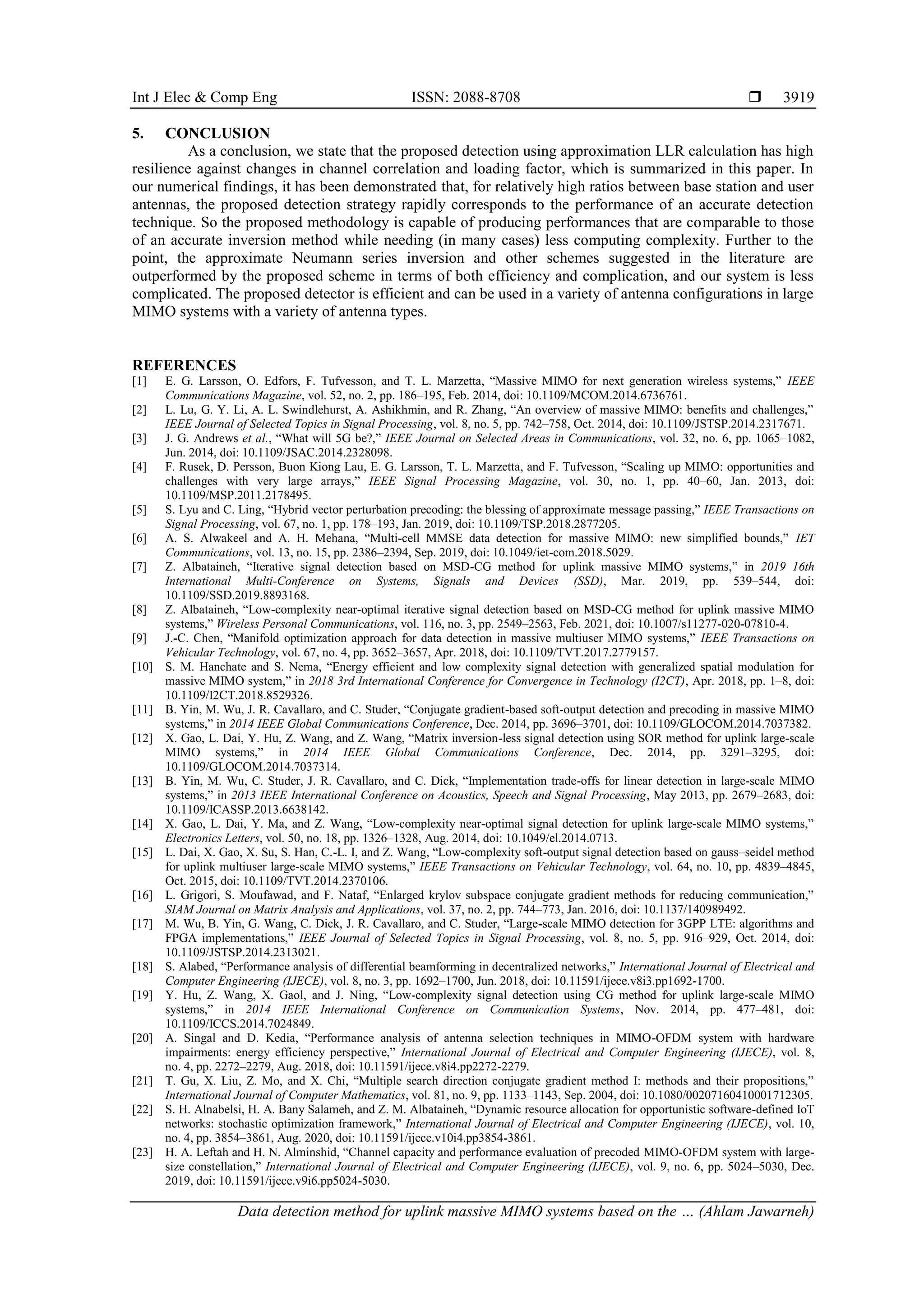 Int J Elec & Comp Eng ISSN: 2088-8708 
Data detection method for uplink massive MIMO systems based on the … (Ahlam Jawarneh)
3919
5. CONCLUSION
As a conclusion, we state that the proposed detection using approximation LLR calculation has high
resilience against changes in channel correlation and loading factor, which is summarized in this paper. In
our numerical findings, it has been demonstrated that, for relatively high ratios between base station and user
antennas, the proposed detection strategy rapidly corresponds to the performance of an accurate detection
technique. So the proposed methodology is capable of producing performances that are comparable to those
of an accurate inversion method while needing (in many cases) less computing complexity. Further to the
point, the approximate Neumann series inversion and other schemes suggested in the literature are
outperformed by the proposed scheme in terms of both efficiency and complication, and our system is less
complicated. The proposed detector is efficient and can be used in a variety of antenna configurations in large
MIMO systems with a variety of antenna types.
REFERENCES
[1] E. G. Larsson, O. Edfors, F. Tufvesson, and T. L. Marzetta, “Massive MIMO for next generation wireless systems,” IEEE
Communications Magazine, vol. 52, no. 2, pp. 186–195, Feb. 2014, doi: 10.1109/MCOM.2014.6736761.
[2] L. Lu, G. Y. Li, A. L. Swindlehurst, A. Ashikhmin, and R. Zhang, “An overview of massive MIMO: benefits and challenges,”
IEEE Journal of Selected Topics in Signal Processing, vol. 8, no. 5, pp. 742–758, Oct. 2014, doi: 10.1109/JSTSP.2014.2317671.
[3] J. G. Andrews et al., “What will 5G be?,” IEEE Journal on Selected Areas in Communications, vol. 32, no. 6, pp. 1065–1082,
Jun. 2014, doi: 10.1109/JSAC.2014.2328098.
[4] F. Rusek, D. Persson, Buon Kiong Lau, E. G. Larsson, T. L. Marzetta, and F. Tufvesson, “Scaling up MIMO: opportunities and
challenges with very large arrays,” IEEE Signal Processing Magazine, vol. 30, no. 1, pp. 40–60, Jan. 2013, doi:
10.1109/MSP.2011.2178495.
[5] S. Lyu and C. Ling, “Hybrid vector perturbation precoding: the blessing of approximate message passing,” IEEE Transactions on
Signal Processing, vol. 67, no. 1, pp. 178–193, Jan. 2019, doi: 10.1109/TSP.2018.2877205.
[6] A. S. Alwakeel and A. H. Mehana, “Multi‐cell MMSE data detection for massive MIMO: new simplified bounds,” IET
Communications, vol. 13, no. 15, pp. 2386–2394, Sep. 2019, doi: 10.1049/iet-com.2018.5029.
[7] Z. Albataineh, “Iterative signal detection based on MSD-CG method for uplink massive MIMO systems,” in 2019 16th
International Multi-Conference on Systems, Signals and Devices (SSD), Mar. 2019, pp. 539–544, doi:
10.1109/SSD.2019.8893168.
[8] Z. Albataineh, “Low-complexity near-optimal iterative signal detection based on MSD-CG method for uplink massive MIMO
systems,” Wireless Personal Communications, vol. 116, no. 3, pp. 2549–2563, Feb. 2021, doi: 10.1007/s11277-020-07810-4.
[9] J.-C. Chen, “Manifold optimization approach for data detection in massive multiuser MIMO systems,” IEEE Transactions on
Vehicular Technology, vol. 67, no. 4, pp. 3652–3657, Apr. 2018, doi: 10.1109/TVT.2017.2779157.
[10] S. M. Hanchate and S. Nema, “Energy efficient and low complexity signal detection with generalized spatial modulation for
massive MIMO system,” in 2018 3rd International Conference for Convergence in Technology (I2CT), Apr. 2018, pp. 1–8, doi:
10.1109/I2CT.2018.8529326.
[11] B. Yin, M. Wu, J. R. Cavallaro, and C. Studer, “Conjugate gradient-based soft-output detection and precoding in massive MIMO
systems,” in 2014 IEEE Global Communications Conference, Dec. 2014, pp. 3696–3701, doi: 10.1109/GLOCOM.2014.7037382.
[12] X. Gao, L. Dai, Y. Hu, Z. Wang, and Z. Wang, “Matrix inversion-less signal detection using SOR method for uplink large-scale
MIMO systems,” in 2014 IEEE Global Communications Conference, Dec. 2014, pp. 3291–3295, doi:
10.1109/GLOCOM.2014.7037314.
[13] B. Yin, M. Wu, C. Studer, J. R. Cavallaro, and C. Dick, “Implementation trade-offs for linear detection in large-scale MIMO
systems,” in 2013 IEEE International Conference on Acoustics, Speech and Signal Processing, May 2013, pp. 2679–2683, doi:
10.1109/ICASSP.2013.6638142.
[14] X. Gao, L. Dai, Y. Ma, and Z. Wang, “Low‐complexity near‐optimal signal detection for uplink large‐scale MIMO systems,”
Electronics Letters, vol. 50, no. 18, pp. 1326–1328, Aug. 2014, doi: 10.1049/el.2014.0713.
[15] L. Dai, X. Gao, X. Su, S. Han, C.-L. I, and Z. Wang, “Low-complexity soft-output signal detection based on gauss–seidel method
for uplink multiuser large-scale MIMO systems,” IEEE Transactions on Vehicular Technology, vol. 64, no. 10, pp. 4839–4845,
Oct. 2015, doi: 10.1109/TVT.2014.2370106.
[16] L. Grigori, S. Moufawad, and F. Nataf, “Enlarged krylov subspace conjugate gradient methods for reducing communication,”
SIAM Journal on Matrix Analysis and Applications, vol. 37, no. 2, pp. 744–773, Jan. 2016, doi: 10.1137/140989492.
[17] M. Wu, B. Yin, G. Wang, C. Dick, J. R. Cavallaro, and C. Studer, “Large-scale MIMO detection for 3GPP LTE: algorithms and
FPGA implementations,” IEEE Journal of Selected Topics in Signal Processing, vol. 8, no. 5, pp. 916–929, Oct. 2014, doi:
10.1109/JSTSP.2014.2313021.
[18] S. Alabed, “Performance analysis of differential beamforming in decentralized networks,” International Journal of Electrical and
Computer Engineering (IJECE), vol. 8, no. 3, pp. 1692–1700, Jun. 2018, doi: 10.11591/ijece.v8i3.pp1692-1700.
[19] Y. Hu, Z. Wang, X. Gaol, and J. Ning, “Low-complexity signal detection using CG method for uplink large-scale MIMO
systems,” in 2014 IEEE International Conference on Communication Systems, Nov. 2014, pp. 477–481, doi:
10.1109/ICCS.2014.7024849.
[20] A. Singal and D. Kedia, “Performance analysis of antenna selection techniques in MIMO-OFDM system with hardware
impairments: energy efficiency perspective,” International Journal of Electrical and Computer Engineering (IJECE), vol. 8,
no. 4, pp. 2272–2279, Aug. 2018, doi: 10.11591/ijece.v8i4.pp2272-2279.
[21] T. Gu, X. Liu, Z. Mo, and X. Chi, “Multiple search direction conjugate gradient method I: methods and their propositions,”
International Journal of Computer Mathematics, vol. 81, no. 9, pp. 1133–1143, Sep. 2004, doi: 10.1080/00207160410001712305.
[22] S. H. Alnabelsi, H. A. Bany Salameh, and Z. M. Albataineh, “Dynamic resource allocation for opportunistic software-defined IoT
networks: stochastic optimization framework,” International Journal of Electrical and Computer Engineering (IJECE), vol. 10,
no. 4, pp. 3854–3861, Aug. 2020, doi: 10.11591/ijece.v10i4.pp3854-3861.
[23] H. A. Leftah and H. N. Alminshid, “Channel capacity and performance evaluation of precoded MIMO-OFDM system with large-
size constellation,” International Journal of Electrical and Computer Engineering (IJECE), vol. 9, no. 6, pp. 5024–5030, Dec.
2019, doi: 10.11591/ijece.v9i6.pp5024-5030.
 