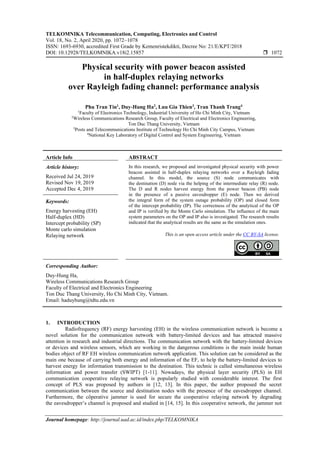 TELKOMNIKA Telecommunication, Computing, Electronics and Control
Vol. 18, No. 2, April 2020, pp. 1072~1078
ISSN: 1693-6930, accredited First Grade by Kemenristekdikti, Decree No: 21/E/KPT/2018
DOI: 10.12928/TELKOMNIKA.v18i2.15857  1072
Journal homepage: http://journal.uad.ac.id/index.php/TELKOMNIKA
Physical security with power beacon assisted
in half-duplex relaying networks
over Rayleigh fading channel: performance analysis
Phu Tran Tin1
, Duy-Hung Ha2
, Luu Gia Thien3
, Tran Thanh Trang4
1
Faculty of Electronics Technology, Industrial University of Ho Chi Minh City, Vietnam
2
Wireless Communications Research Group, Faculty of Electrical and Electronics Engineering,
Ton Duc Thang University, Vietnam
3
Posts and Telecommunications Institute of Technology Ho Chi Minh City Campus, Vietnam
4
National Key Laboratory of Digital Control and System Engineering, Vietnam
Article Info ABSTRACT
Article history:
Received Jul 24, 2019
Revised Nov 19, 2019
Accepted Dec 4, 2019
In this research, we proposed and investigated physical security with power
beacon assisted in half-duplex relaying networks over a Rayleigh fading
channel. In this model, the source (S) node communicates with
the destination (D) node via the helping of the intermediate relay (R) node.
The D and R nodes harvest energy from the power beacon (PB) node
in the presence of a passive eavesdropper (E) node. Then we derived
the integral form of the system outage probability (OP) and closed form
of the intercept probability (IP). The correctness of the analytical of the OP
and IP is verified by the Monte Carlo simulation. The influence of the main
system parameters on the OP and IP also is investigated. The research results
indicated that the analytical results are the same as the simulation ones.
Keywords:
Energy harvesting (EH)
Half-duplex (HD)
Intercept probability (SP)
Monte carlo simulation
Relaying network This is an open access article under the CC BY-SA license.
Corresponding Author:
Duy-Hung Ha,
Wireless Communications Research Group
Faculty of Electrical and Electronics Engineering
Ton Duc Thang University, Ho Chi Minh City, Vietnam.
Email: haduyhung@tdtu.edu.vn
1. INTRODUCTION
Radiofrequency (RF) energy harvesting (EH) in the wireless communication network is become a
novel solution for the communication network with battery-limited devices and has attracted massive
attention in research and industrial directions. The communication network with the battery-limited devices
or devices and wireless sensors, which are working in the dangerous conditions is the main inside human
bodies object of RF EH wireless communication network application. This solution can be considered as the
main one because of carrying both energy and information of the EF, to help the battery-limited devices to
harvest energy for information transmission to the destination. This technic is called simultaneous wireless
information and power transfer (SWIPT) [1-11]. Nowadays, the physical layer security (PLS) in EH
communication cooperative relaying network is popularly studied with considerable interest. The first
concept of PLS was proposed by authors in [12, 13]. In this paper, the author proposed the secret
communication between the source and destination nodes with the presence of the eavesdropper channel.
Furthermore, the côperative jammer is used for secure the cooperative relaying network by degrading
the eavesdropper’s channel is proposed and studied in [14, 15]. In this cooperative network, the jammer not
 