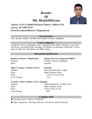 Resume
Of
Md. MotalebHossen
Address: 31/14-A, MiddlePaikepara, Mirpur-1, Dhaka-1216
Cell No: 01710972451
Emailid:mdmotalebhossen736@gmail.com
Present status
I have recently completed my BBA from Stamford University Bangladesh.
Career Objective
I would like to have an opportunity to get a challenging job in which I can pursue a career that
will increase my practical skills, knowledge and enhance my educational background. I want to
apply my skills with responsibility and faithful manner.
Educational Qualification
Bachelor of Business Administration : Human Resource Management (HRM)
Institution : Stamford University Bangladesh
Result : appeared
Higher Secondary Certificate (H.S.C) : Humanity
Institution : BarowchownaKutubpur College
Board : Dhaka Education Board
Result : CGPA 4.10 out of 5.00
Year of Passing : 2011
Secondary School Certificate (S.S.C): Humanity
Institution : FulmalirChalaSaked Ali High School
Board : Dhaka Education Board
Result : CGPA 3.69out of 5.00
Year of Passing : 2009
Computer Skill
Operating System: Windows 98/2000,Xp
Office Management: MS-Word, MS-Excel, PowerPoint, Internet Browsing
 