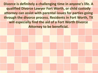 Divorce is definitely a challenging time in anyone's life. A
  qualified Divorce Lawyer Fort Worth, or child custody
attorney can assist with parental issues for parties going
through the divorce process. Residents in Fort Worth, TX
   will especially find the aid of a Fort Worth Divorce
                 Attorney to be beneficial.
 