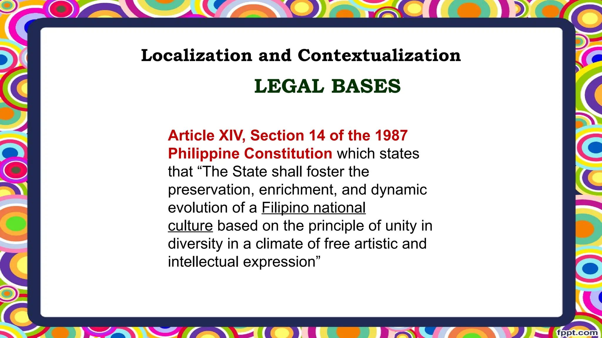 Localization and Contextualization
Article XIV, Section 14 of the 1987
Philippine Constitution which states
that “The State shall foster the
preservation, enrichment, and dynamic
evolution of a Filipino national
culture based on the principle of unity in
diversity in a climate of free artistic and
intellectual expression”
LEGAL BASES
 