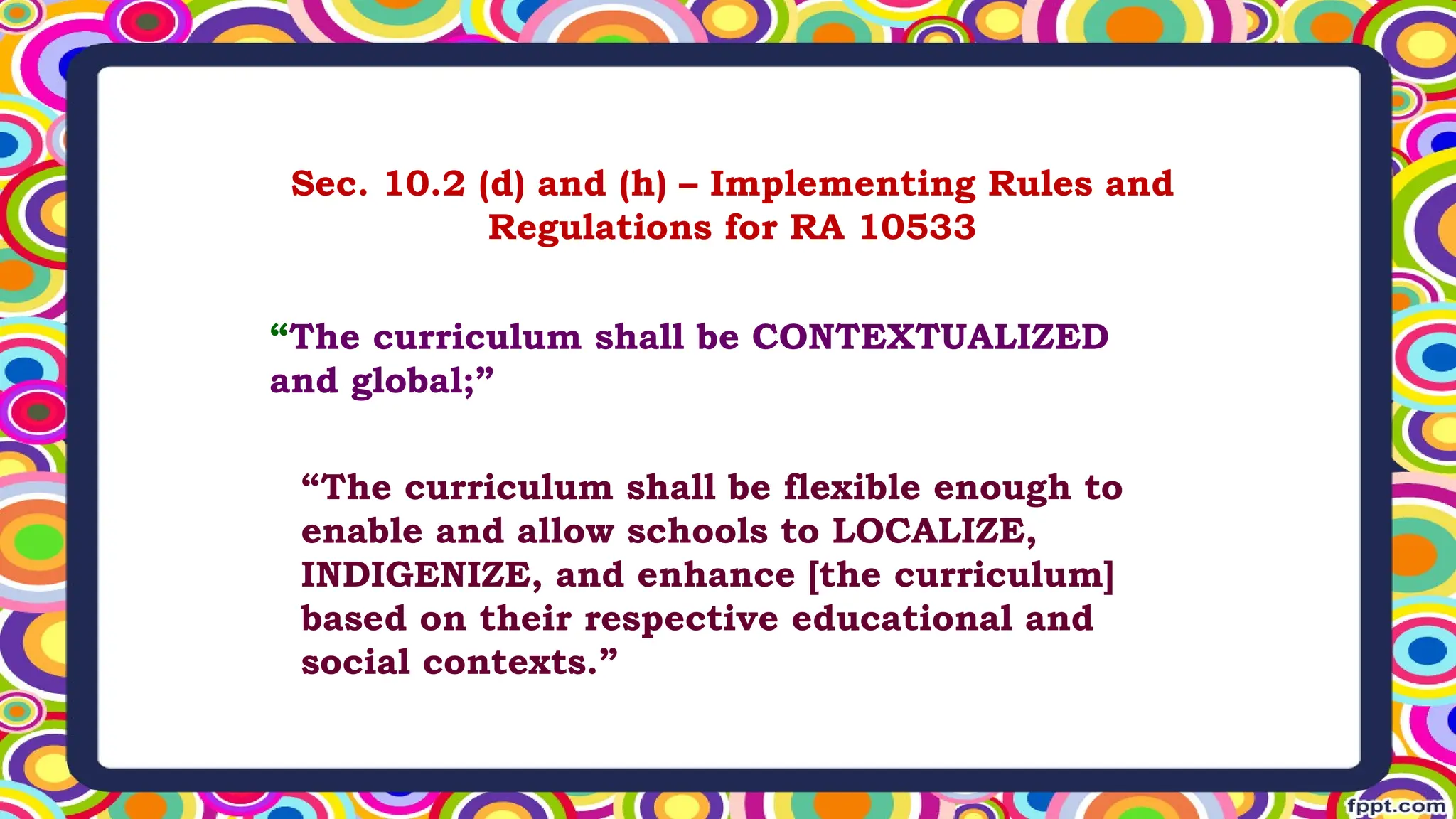 Sec. 10.2 (d) and (h) – Implementing Rules and
Regulations for RA 10533
“The curriculum shall be CONTEXTUALIZED
and global;”
“The curriculum shall be flexible enough to
enable and allow schools to LOCALIZE,
INDIGENIZE, and enhance [the curriculum]
based on their respective educational and
social contexts.”
 