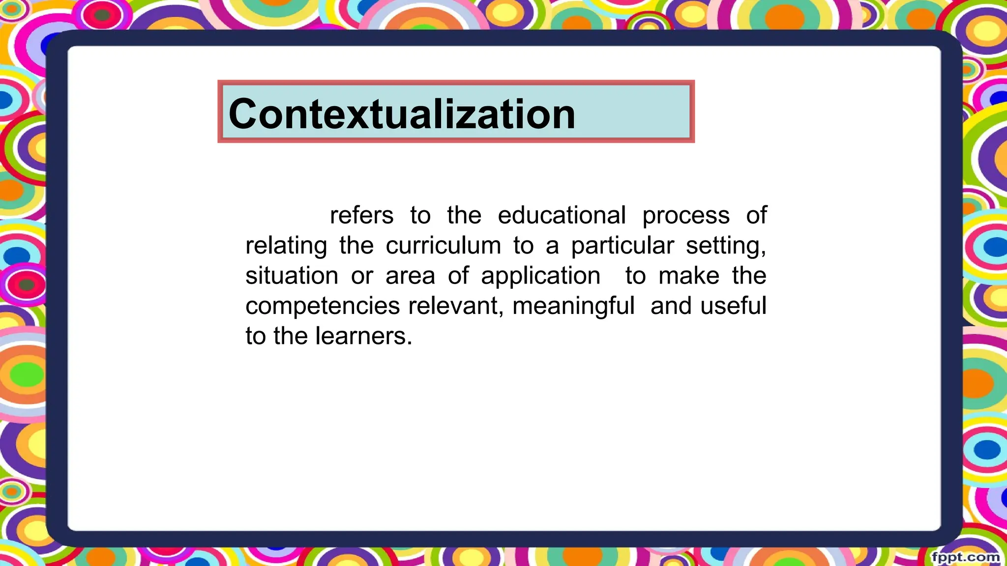 Contextualization
refers to the educational process of
relating the curriculum to a particular setting,
situation or area of application to make the
competencies relevant, meaningful and useful
to the learners.
 