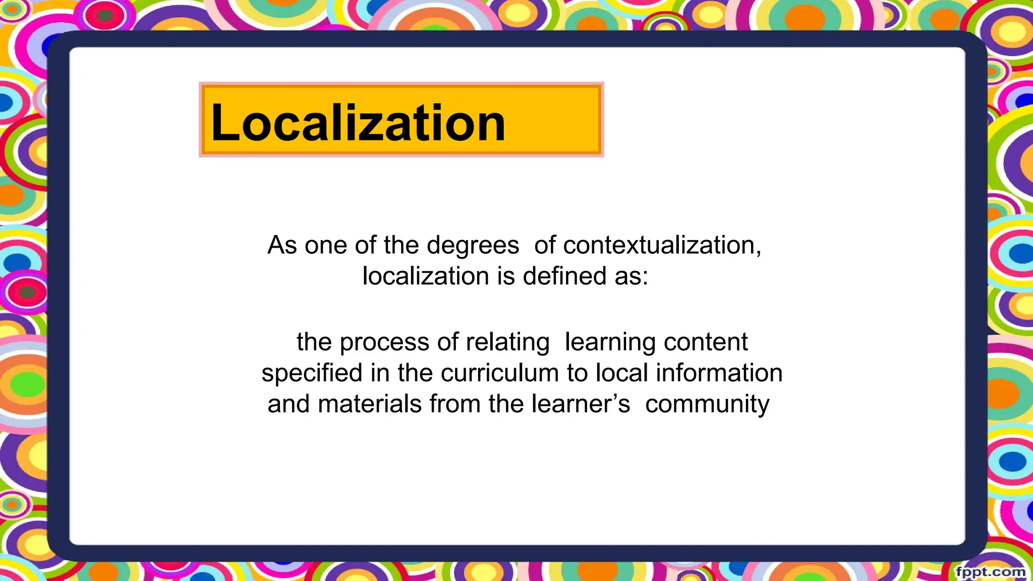 the process of relating learning content
specified in the curriculum to local information
and materials from the learner’s community
As one of the degrees of contextualization,
localization is defined as:
Localization
 