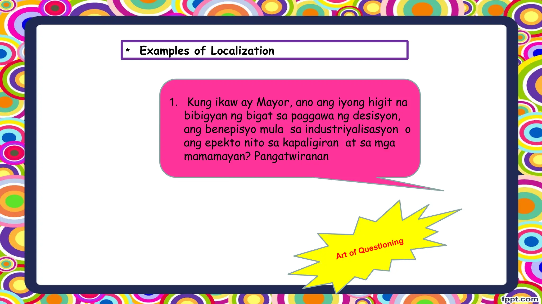 1. Kung ikaw ay Mayor, ano ang iyong higit na
bibigyan ng bigat sa paggawa ng desisyon,
ang benepisyo mula sa industriyalisasyon o
ang epekto nito sa kapaligiran at sa mga
mamamayan? Pangatwiranan
Art of Questioning
* Examples of Localization
 