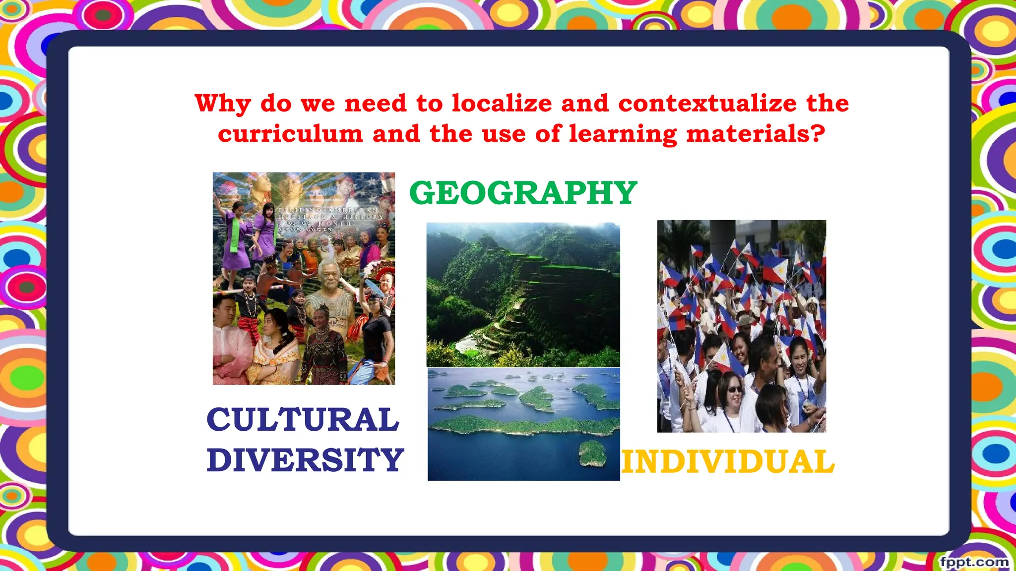 Why do we need to localize and contextualize the
curriculum and the use of learning materials?
CULTURAL
DIVERSITY
GEOGRAPHY
INDIVIDUAL
 