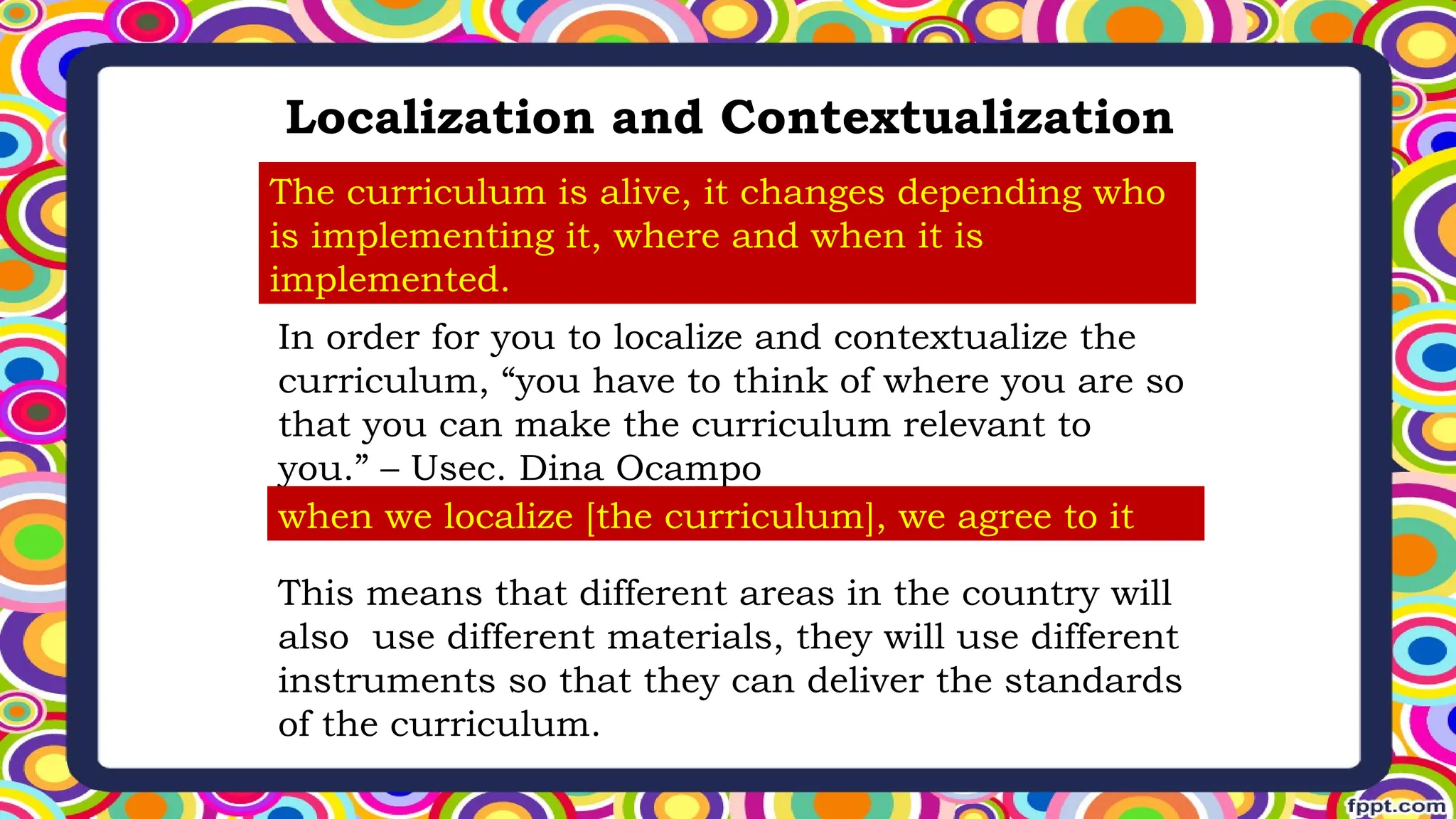 Localization and Contextualization
The curriculum is alive, it changes depending who
is implementing it, where and when it is
implemented.
In order for you to localize and contextualize the
curriculum, “you have to think of where you are so
that you can make the curriculum relevant to
you.” – Usec. Dina Ocampo
when we localize [the curriculum], we agree to it
This means that different areas in the country will
also use different materials, they will use different
instruments so that they can deliver the standards
of the curriculum.
 
