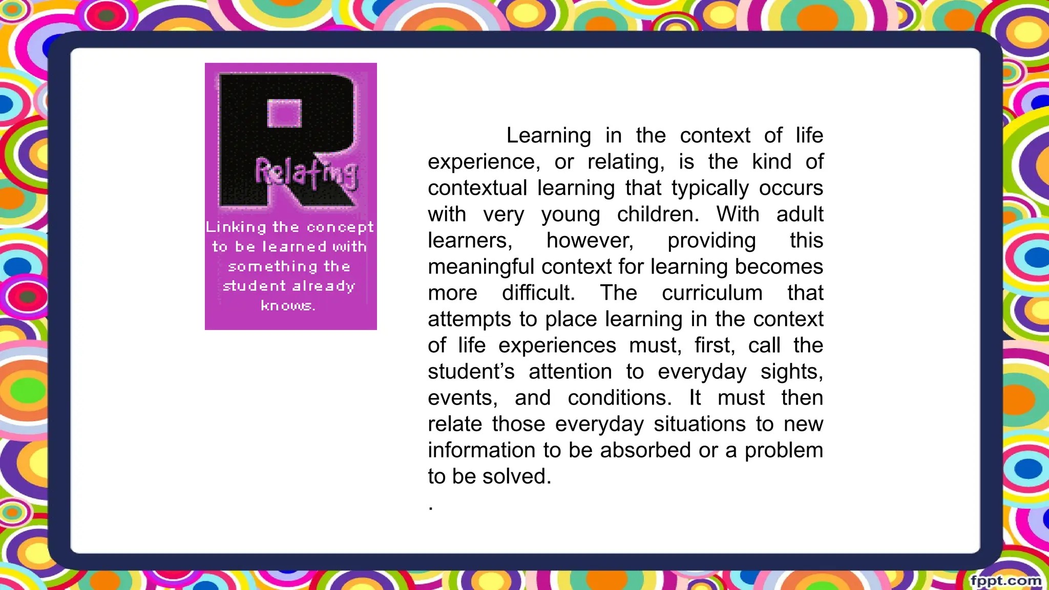 Learning in the context of life
experience, or relating, is the kind of
contextual learning that typically occurs
with very young children. With adult
learners, however, providing this
meaningful context for learning becomes
more difficult. The curriculum that
attempts to place learning in the context
of life experiences must, first, call the
student’s attention to everyday sights,
events, and conditions. It must then
relate those everyday situations to new
information to be absorbed or a problem
to be solved.
.
 