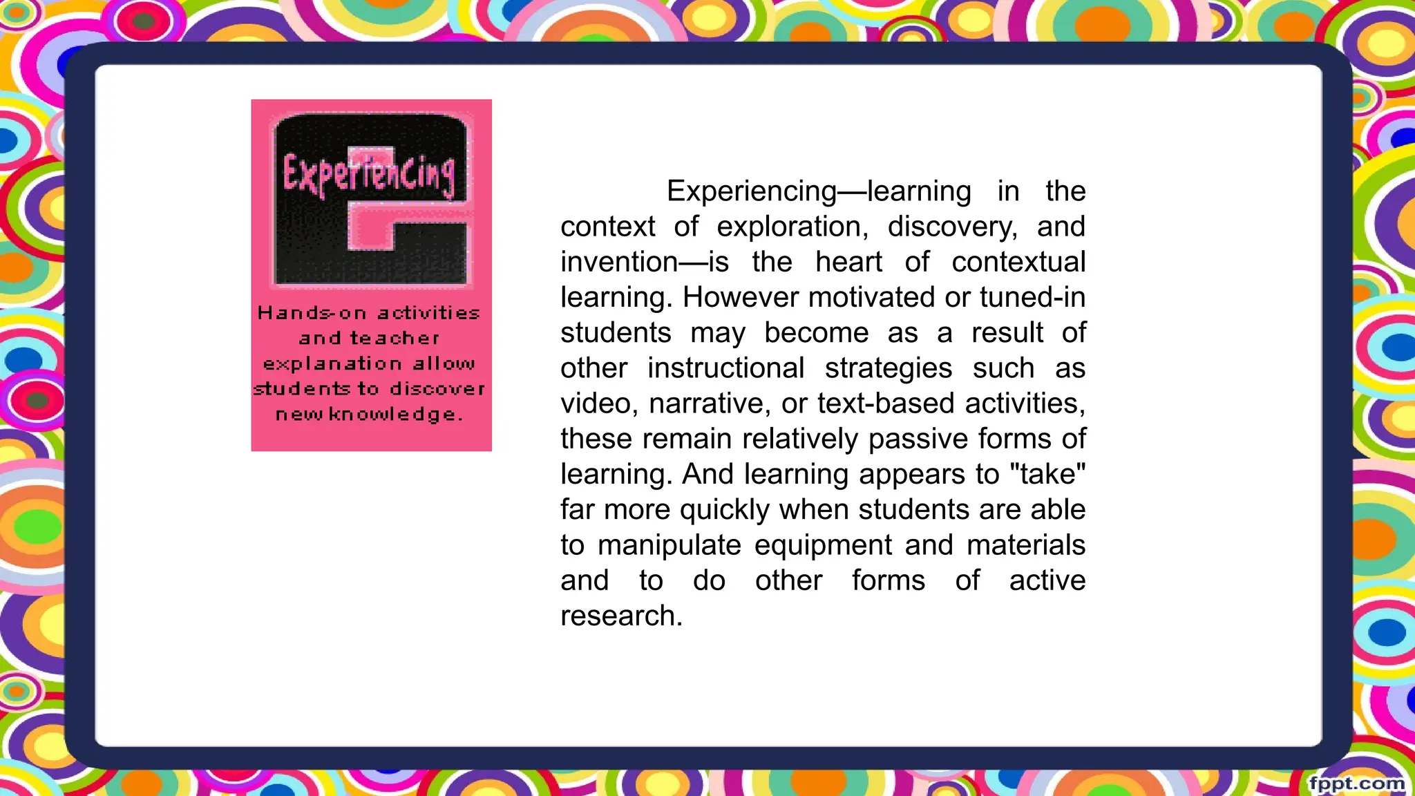Experiencing—learning in the
context of exploration, discovery, and
invention—is the heart of contextual
learning. However motivated or tuned-in
students may become as a result of
other instructional strategies such as
video, narrative, or text-based activities,
these remain relatively passive forms of
learning. And learning appears to "take"
far more quickly when students are able
to manipulate equipment and materials
and to do other forms of active
research.
 