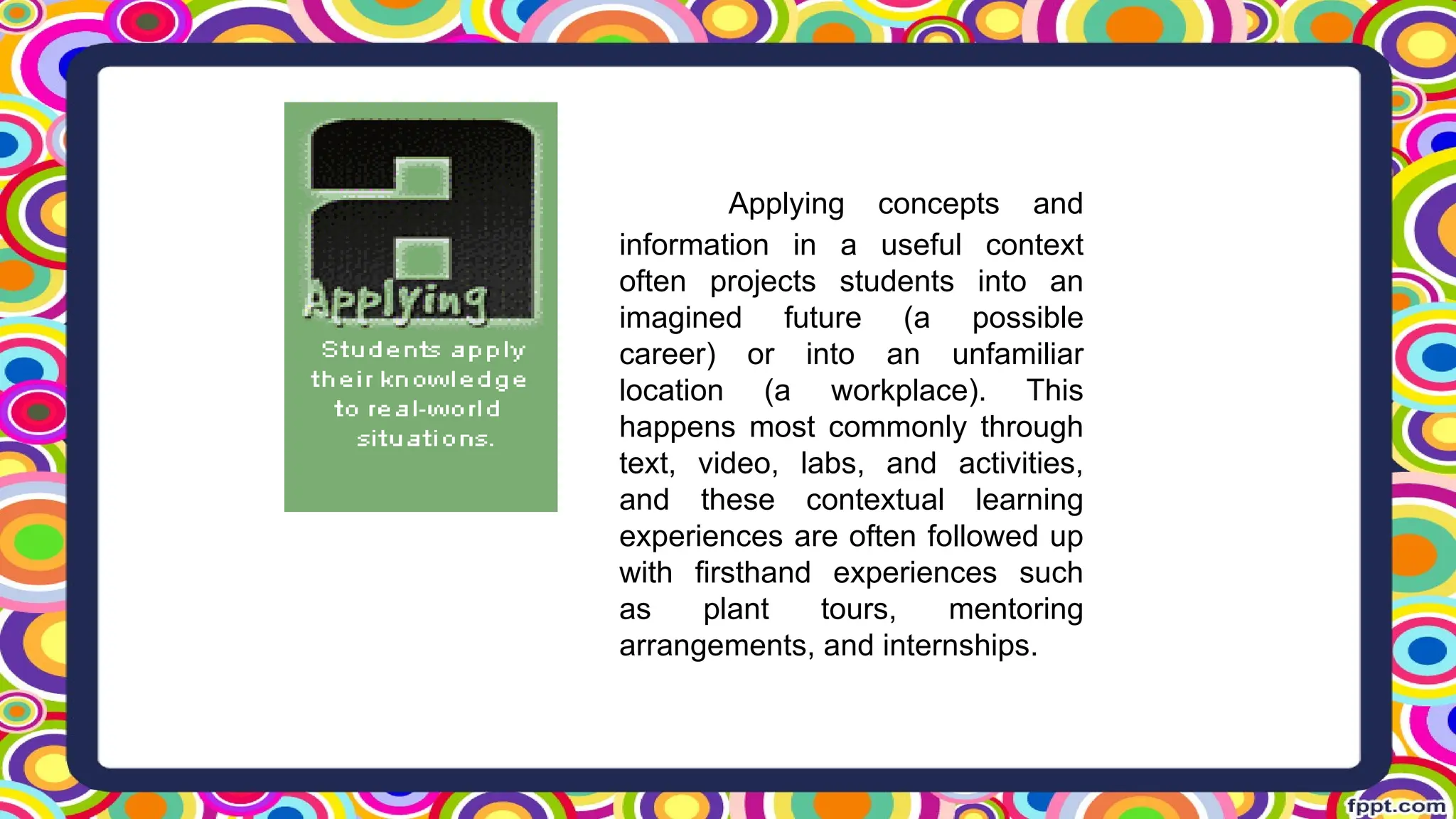 Applying concepts and
information in a useful context
often projects students into an
imagined future (a possible
career) or into an unfamiliar
location (a workplace). This
happens most commonly through
text, video, labs, and activities,
and these contextual learning
experiences are often followed up
with firsthand experiences such
as plant tours, mentoring
arrangements, and internships.
 