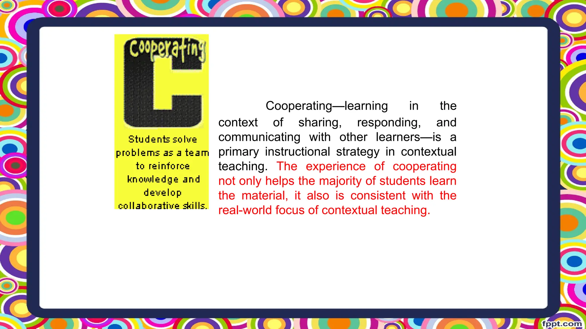 Cooperating—learning in the
context of sharing, responding, and
communicating with other learners—is a
primary instructional strategy in contextual
teaching. The experience of cooperating
not only helps the majority of students learn
the material, it also is consistent with the
real-world focus of contextual teaching.
 