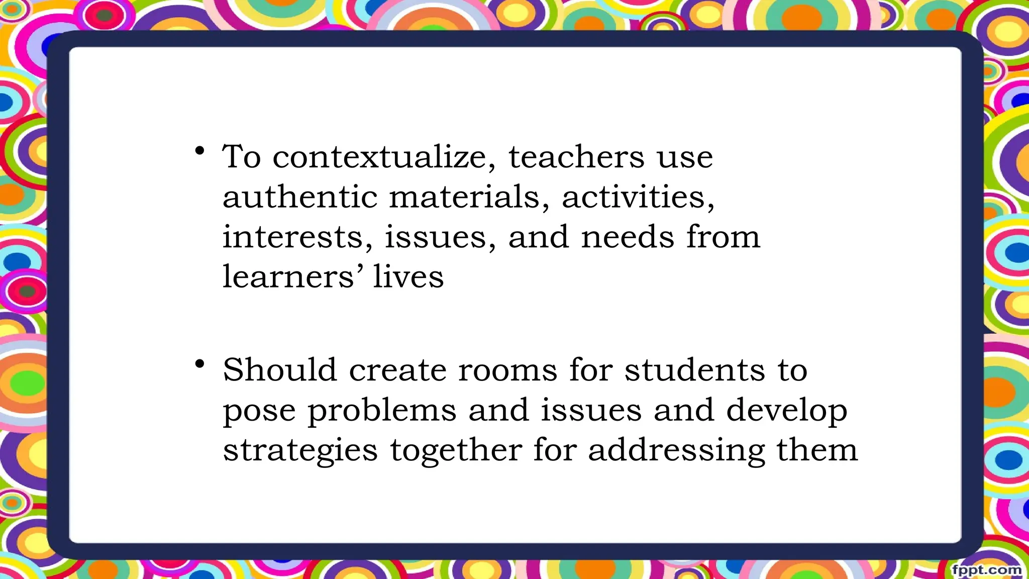 • To contextualize, teachers use
authentic materials, activities,
interests, issues, and needs from
learners’ lives
• Should create rooms for students to
pose problems and issues and develop
strategies together for addressing them
 