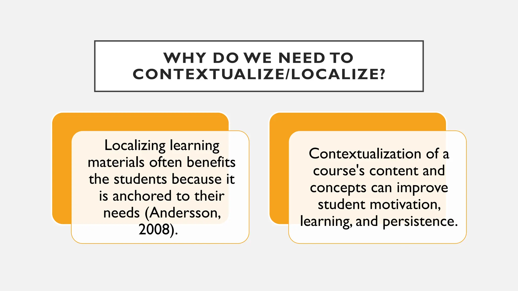 WHY DO WE NEED TO
CONTEXTUALIZE/LOCALIZE?
Localizing learning
materials often benefits
the students because it
is anchored to their
needs (Andersson,
2008).
Contextualization of a
course's content and
concepts can improve
student motivation,
learning, and persistence.
 