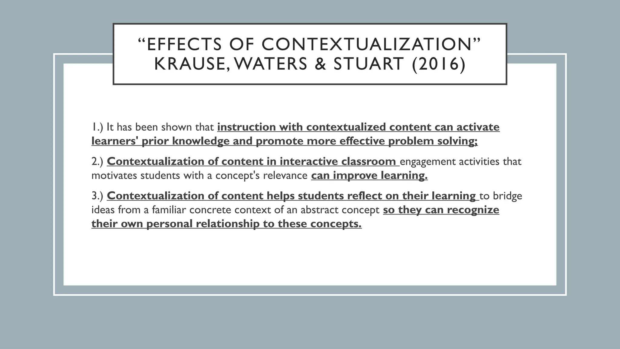 “EFFECTS OF CONTEXTUALIZATION”
KRAUSE, WATERS & STUART (2016)
1.) It has been shown that instruction with contextualized content can activate
learners' prior knowledge and promote more effective problem solving;
2.) Contextualization of content in interactive classroom engagement activities that
motivates students with a concept's relevance can improve learning.
3.) Contextualization of content helps students reflect on their learning to bridge
ideas from a familiar concrete context of an abstract concept so they can recognize
their own personal relationship to these concepts.
 