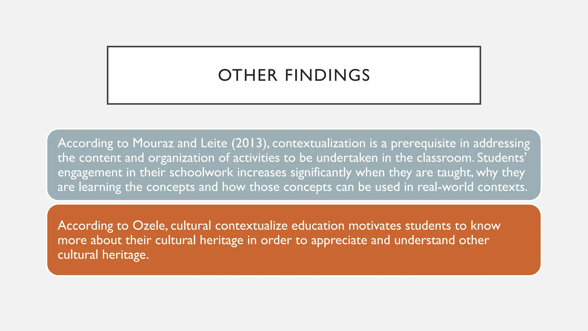 OTHER FINDINGS
According to Mouraz and Leite (2013), contextualization is a prerequisite in addressing
the content and organization of activities to be undertaken in the classroom. Students'
engagement in their schoolwork increases significantly when they are taught, why they
are learning the concepts and how those concepts can be used in real-world contexts.
According to Ozele, cultural contextualize education motivates students to know
more about their cultural heritage in order to appreciate and understand other
cultural heritage.
 