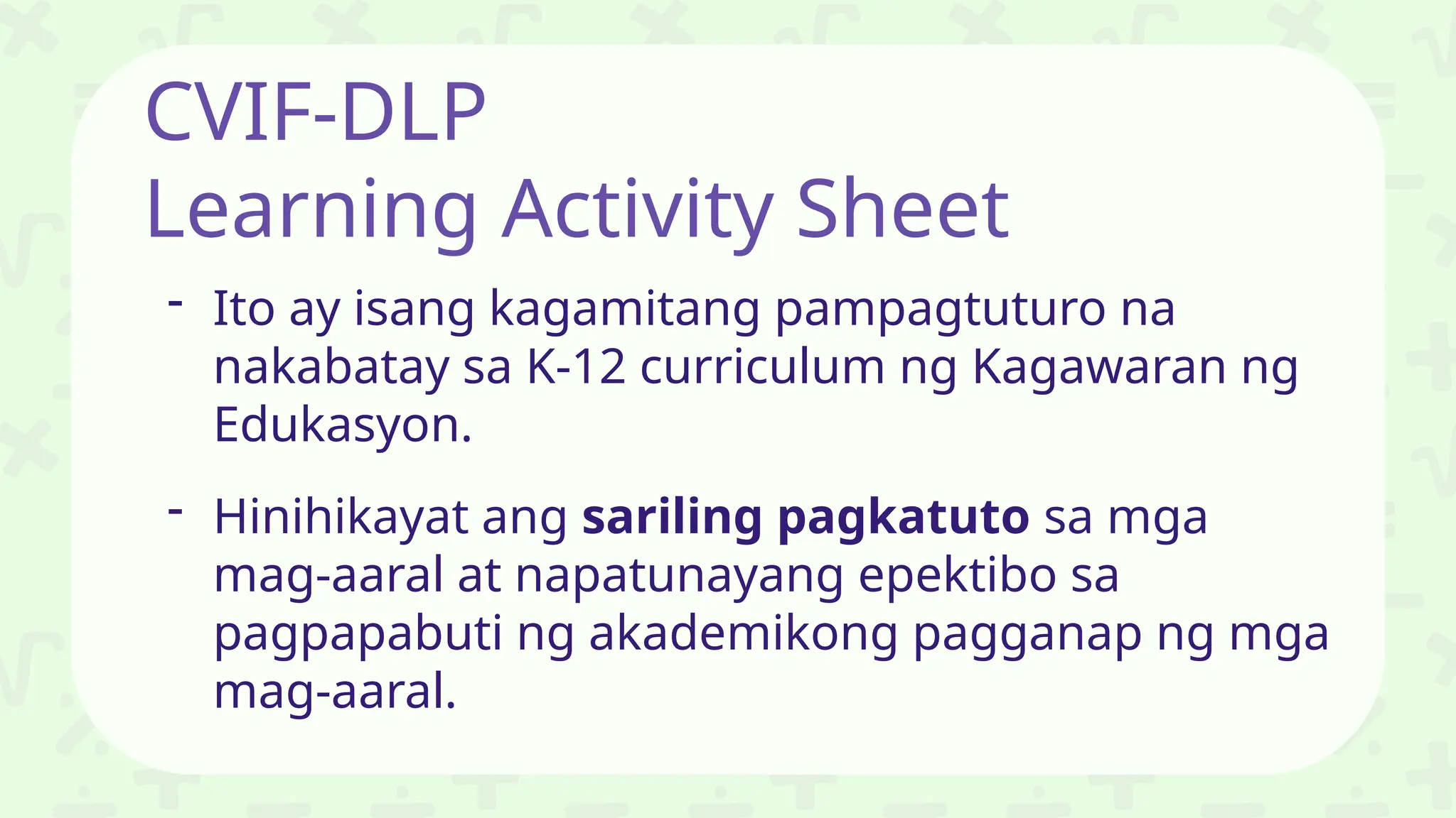 CVIF-DLP
Learning Activity Sheet
- Ito ay isang kagamitang pampagtuturo na
nakabatay sa K-12 curriculum ng Kagawaran ng
Edukasyon.
- Hinihikayat ang sariling pagkatuto sa mga
mag-aaral at napatunayang epektibo sa
pagpapabuti ng akademikong pagganap ng mga
mag-aaral.
 