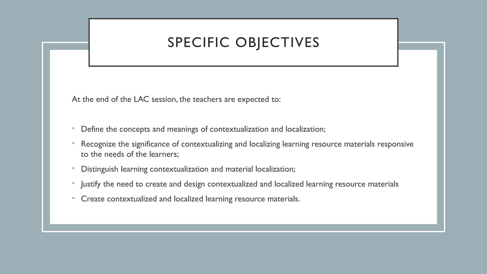 SPECIFIC OBJECTIVES
At the end of the LAC session, the teachers are expected to:
• Define the concepts and meanings of contextualization and localization;
• Recognize the significance of contextualizing and localizing learning resource materials responsive
to the needs of the learners;
• Distinguish learning contextualization and material localization;
• Justify the need to create and design contextualized and localized learning resource materials
• Create contextualized and localized learning resource materials.
 