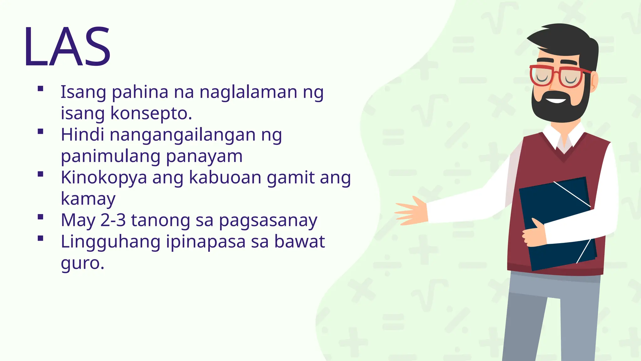  Isang pahina na naglalaman ng
isang konsepto.
 Hindi nangangailangan ng
panimulang panayam
 Kinokopya ang kabuoan gamit ang
kamay
 May 2-3 tanong sa pagsasanay
 Lingguhang ipinapasa sa bawat
guro.
LAS
 