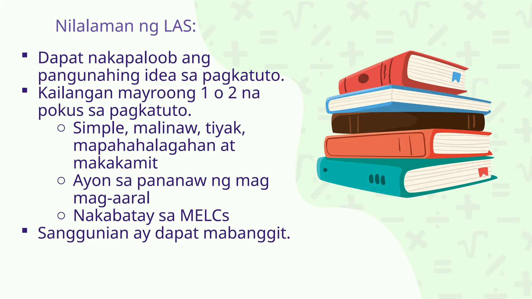 Nilalaman ng LAS:
 Dapat nakapaloob ang
pangunahing idea sa pagkatuto.
 Kailangan mayroong 1 o 2 na
pokus sa pagkatuto.
o Simple, malinaw, tiyak,
mapahahalagahan at
makakamit
o Ayon sa pananaw ng mag
mag-aaral
o Nakabatay sa MELCs
 Sanggunian ay dapat mabanggit.
 