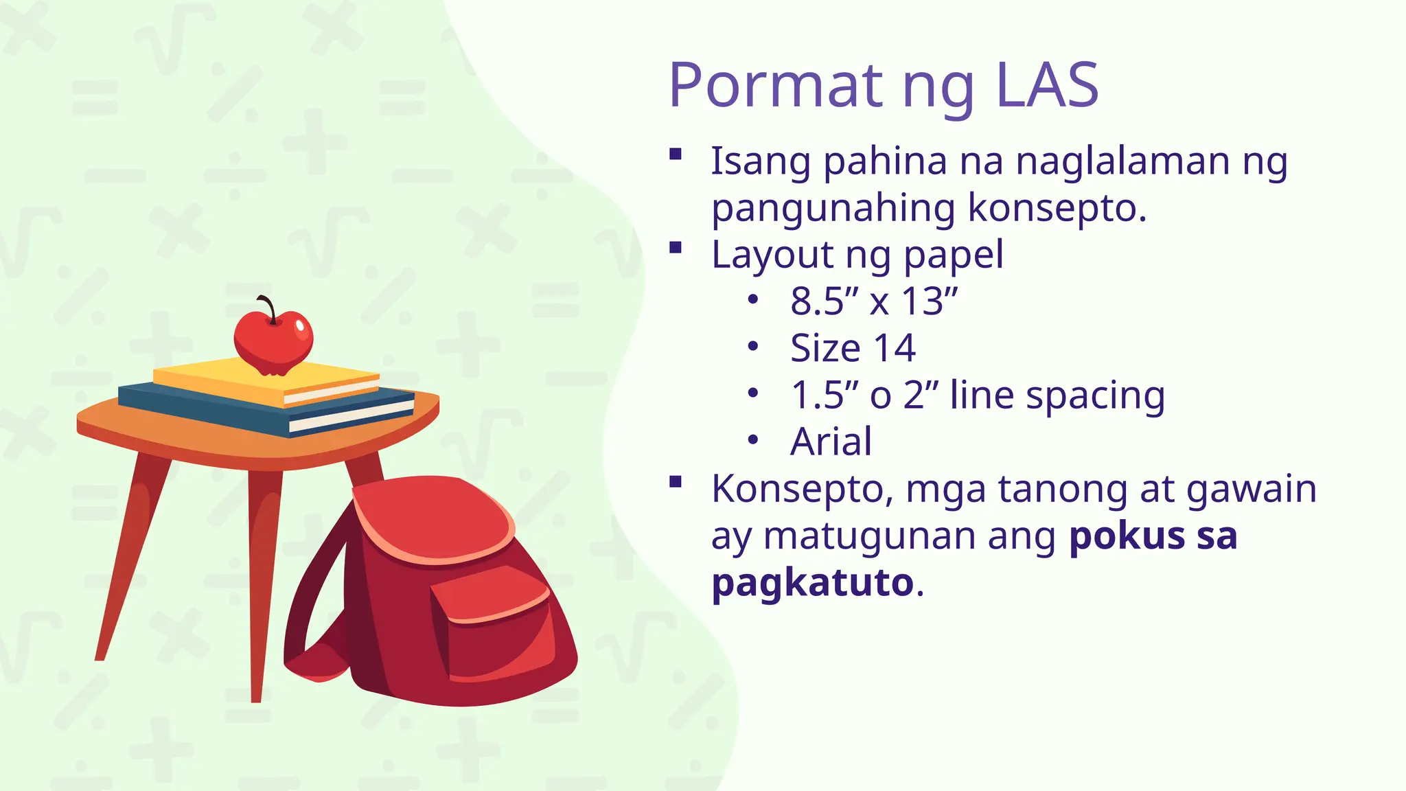 Pormat ng LAS
 Isang pahina na naglalaman ng
pangunahing konsepto.
 Layout ng papel
• 8.5” x 13”
• Size 14
• 1.5” o 2” line spacing
• Arial
 Konsepto, mga tanong at gawain
ay matugunan ang pokus sa
pagkatuto.
 