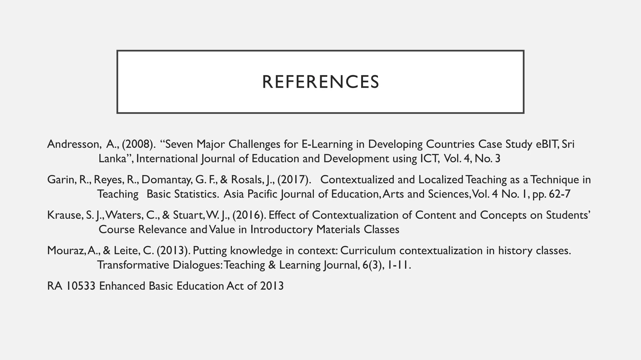 REFERENCES
Andresson, A., (2008). “Seven Major Challenges for E-Learning in Developing Countries Case Study eBIT, Sri
Lanka”, International Journal of Education and Development using ICT, Vol. 4, No. 3
Garin, R., Reyes, R., Domantay, G. F., & Rosals, J., (2017). Contextualized and Localized Teaching as a Technique in
Teaching Basic Statistics. Asia Pacific Journal of Education,Arts and Sciences,Vol. 4 No. 1, pp. 62-7
Krause, S. J.,Waters, C., & Stuart,W. J., (2016). Effect of Contextualization of Content and Concepts on Students’
Course Relevance andValue in Introductory Materials Classes
Mouraz,A., & Leite, C. (2013). Putting knowledge in context: Curriculum contextualization in history classes.
Transformative Dialogues:Teaching & Learning Journal, 6(3), 1-11.
RA 10533 Enhanced Basic Education Act of 2013
 