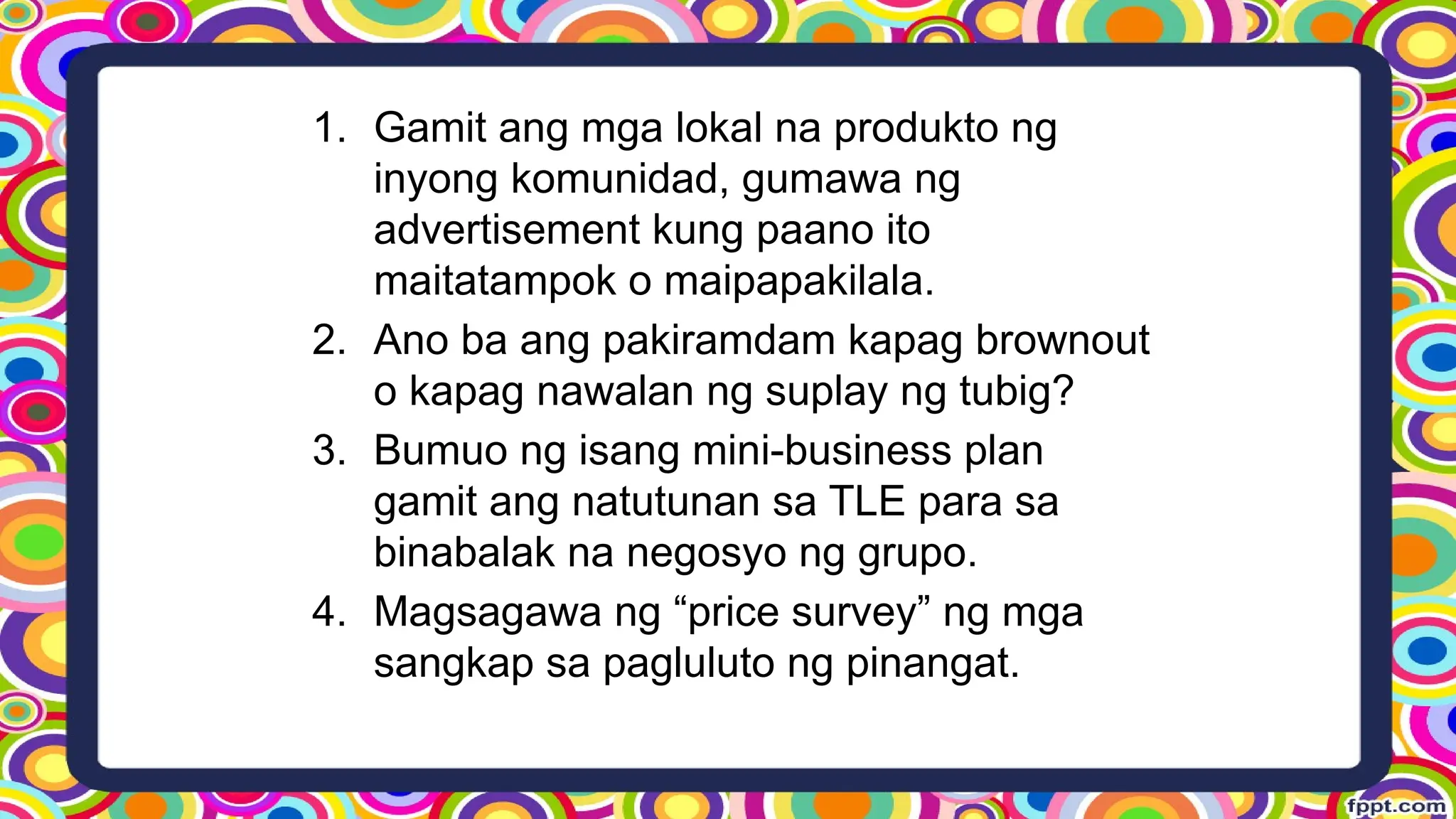 1. Gamit ang mga lokal na produkto ng
inyong komunidad, gumawa ng
advertisement kung paano ito
maitatampok o maipapakilala.
2. Ano ba ang pakiramdam kapag brownout
o kapag nawalan ng suplay ng tubig?
3. Bumuo ng isang mini-business plan
gamit ang natutunan sa TLE para sa
binabalak na negosyo ng grupo.
4. Magsagawa ng “price survey” ng mga
sangkap sa pagluluto ng pinangat.
 