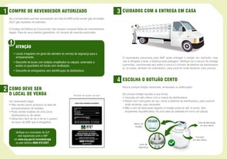 1   COMPRE DE REVENDEDOR AUTORIZADO                                                      3   CUIDADOS COM A ENTREGA EM CASA
    Só o comerciante que tiver autorização (em dia) da ANP pode vender gás de botijão
    (GLP gás liquefeito de petróleo).
        ,

    O Código de Defesa do Consumidor não ampara compras feitas em revendedores
    ilegais. Para ter seus direitos garantidos, só compre de revenda autorizada.




         ATENÇÃO
       •  ocais irregulares em geral não atendem às normas de segurança para o
         L
         armazenamento.                                                                      O revendedor autorizado pela ANP pode entregar o botijão em domicílio, mas
       •  esconfie de locais com botijões empilhados na calçada, amarrados a
         D                                                                                   não é obrigado a levar a balança para pesagem. Verifique se o veículo de entrega
         postes ou guardados em locais sem sinalização.                                      (caminhão, caminhonete etc) exibe o nome e o número de telefone da distribuidora
                                                                                             (e, às vezes, também do revendedor), para você ter onde reclamar, caso precise.
       • Desconfie de entregadores sem identificação da distribuidora.


                                                                                         4   ESCOLHA O BOTIJÃO CERTO

2   COMO DEVE SER                                                                            Nunca compre botijão danificado, amassado ou enferrujado.

    O LOCAL DE VENDA                                        Exemplo de quadro de aviso
                                                                                             Só compre botijão lacrado e que tenha:
                                                                                             • nscrição em alto-relevo com a marca da distribuidora.
                                                                                               I
    Um revendedor legal:                                                                     •  ótulo com instruções de uso, nome e telefone da distribuidora, para você ter
                                                                                               R
    •  ão vende outros produtos na área de
      N                                                                                        onde reclamar, caso necessite.
      armazenamento de botijões.                                                             •  ês e ano de fabricação legíveis (o botijão pode ter até 15 anos). Nos
                                                                                               M
    •  ode vender botijões de uma única
      P                                                                                        recipientes requalificados, há uma data de validade em torno da válvula.
      distribuidora ou de várias.
    •  eixa bem fácil de ver e de ler o quadro
      D                                                                                                            NOME E TELEFONE
      de aviso da ANP que é obrigatório.
                       ,                                                                                           DA DISTRIBUIDORA
                                                                                                                                                                            Data de fabricação
                                                                                                       Rótulo do
                                                                                                        botijão                                                              em alto-relevo
                                                                                                                       PESO LÍQUIDO
                                                                                                                                         DI                        1




                                                                                                                                                              0
         Verifique se o revendedor de GLP
                                                                                                                                              ST R
                                                                                                                                                  IBUIDORA   12­

           está regularizado junto à ANP                                                                                                                                 Inscrição
        em www.anp.gov.br/revendedorglp                                                                                                                                em alto-relevo
         ou pelo telefone 0800 970 0267.                                                                                 DIS
                                                                                                                            TRIBUIDORA
                                                                                                            Lacre de
                                                                                                           segurança
 