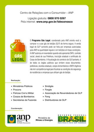 Centro de Relações com o Consumidor – ANP

                     Ligação gratuita: 0800 970 0267
              Pela internet: www.anp.gov.br/faleconosco




                     O Programa Gás Legal, coordenado pela ANP orienta você a
                                                                         ,
                     comprar e a usar gás de botijão (GLP) de forma segura. A venda
                     legal de GLP somente pode ser feita por empresas autorizadas
                     pela ANP na quantidade regular e em botijões em boas condições.
                              ,
                     A ANP autoriza um revendedor quando este apresenta CNPJ, contrato
                     social, alvará de sua Prefeitura, inscrição estadual e certificado do
                     Corpo de Bombeiros. A fiscalização do comércio de GLP portanto, é
                                                                              ,
                     de todos os órgãos públicos que emitem esses documentos:
                     prefeituras, receitas estaduais, corpos de bombeiros e ANP A Agência
                                                                                .
                     não tem competência legal para fiscalizar as condições de segurança
                     de residências e empresas que utilizam gás de botijão.


Realização:


  Ministérios Públicos                   Sindigás
  Procons                                Fergás
  Polícias Civil e Militar               Associação de Revendedores de GLP
  Corpos de Bombeiros                    Feng
  Secretarias de Fazenda                 Distribuidoras de GLP


Coordenação:
 