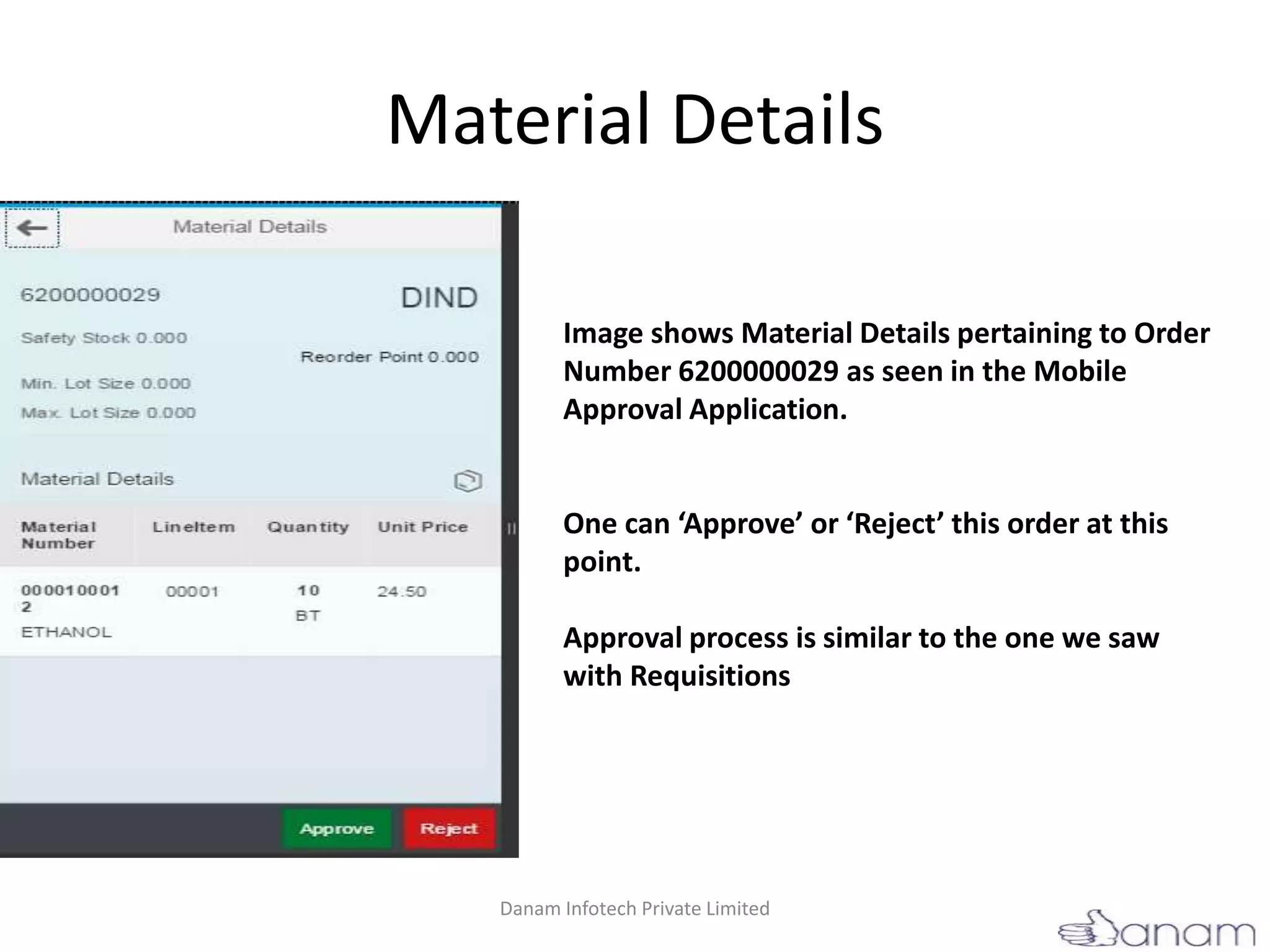 Material Details
Image shows Material Details pertaining to Order
Number 6200000029 as seen in the Mobile
Approval Application.
One can ‘Approve’ or ‘Reject’ this order at this
point.
Approval process is similar to the one we saw
with Requisitions
Danam Infotech Private Limited
 