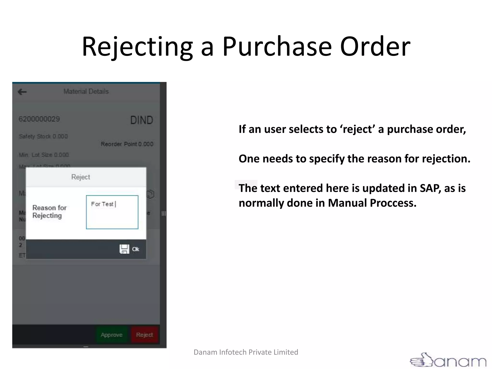 Rejecting a Purchase Order
If an user selects to ‘reject’ a purchase order,
One needs to specify the reason for rejection.
The text entered here is updated in SAP, as is
normally done in Manual Proccess.
Danam Infotech Private Limited
 